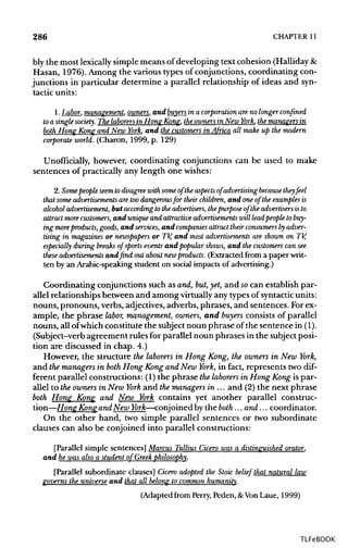 286 CHAPTER 11
bly the most lexicallysimple means of developing text cohesion (Halliday&
Hasan, 1976). Among the various types of conjunctions, coordinating con-
junctions in particular determine a parallel relationship of ideas and syn-
tactic units:
1.Labor, management, owners, and buyers in a corporation areno longer confined
to a single society. The laborersin Hong Kong, theowners in New York, the managers in
both Hong Kong and New York, and the customers in Africa all make up the modern
corporate world. (Charon, 1999, p. 129)
Unofficially, however, coordinating conjunctions can be used to make
sentences of practically any length one wishes:
2. Somepeopleseemto disagreewith someof the aspects of advertising becausethey feel
that some advertisements are toodangerousfor their children, and one of the examples is
alcohol advertisement, but accordingto the advertisers, thepurpose of the advertisers isto
attract morecustomers, and unique and attractive advertisements will leadpeople tobuy-
ing moreproducts, goods, and services, and companies attract their consumers by adver-
tising in magazines or newspapers or TV, and most advertisements are shown on TV,
especially during breaks of sports events and popular shows, and the customers can see
these advertisements and find outabout newproducts. (Extracted from a paperwrit-
ten by an Arabic-speaking student on social impacts of advertising.)
Coordinating conjunctions such as and, but, yet, and socan establish par-
allel relationships between and among virtuallyany typesof syntactic units:
nouns, pronouns, verbs, adjectives, adverbs, phrases, and sentences. Forex-
ample, the phrase labor, management, owners, and buyers consists of parallel
nouns, all ofwhich constitute the subject noun phrase of the sentence in(1).
(Subject-verb agreement rules for parallel noun phrases in the subjectposi-
tion are discussed in chap. 4.)
However, the structure the laborers in Hong Kong, the owners in New York,
and the managers in both Hong Kong and New York, in fact, represents two dif-
ferent parallel constructions: (1) the phrase thelaborers in Hong Kong is par-
allel to the owners in New York and themanagers in ... and (2) the next phrase
both Hong Kong and New York contains yet another parallel construc-
tion—Hong Kong andNew York—conjoined by the both... and... coordinator.
On the other hand, two simple parallel sentences or two subordinate
clauses can also be conjoined into parallel constructions:
[Parallel simple sentences] Marcus Tullius Cicero was a distinguished orator,
and he was also a student of Greek philosophy.
[Parallel subordinate clauses] Cicero adopted the Stoic belief that natural law
governs the universe and that all belong to common humanity.
(Adapted from Perry, Peden, &Von Laue, 1999)
TLFeBOOK
 