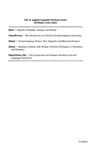 ESL & Applied Linguistics Professor Series
Eli Hinkel, Series Editor
Birch • English L2 Reading: Getting to the Bottom
Fotos/Browne • New Perspectives on CALLfor Second Language Classrooms
Hinkel • Second Language Writers' Text: Linguistic and Rhetorical Features
Hinkel • Teaching Academic ESL Writing: Practical Techniques in Vocabulary
and Grammar
Hinkel/Fotos, Eds. • New Perspectives on Grammar Teaching in Second
Language Classrooms
TLFeBOOK
 