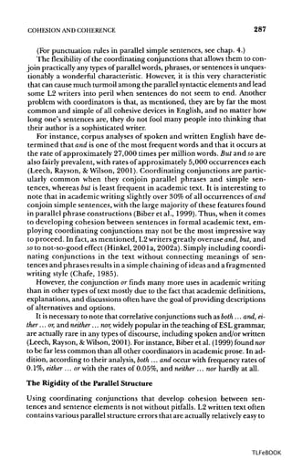 COHESION ANDCOHERENCE 287
(For punctuation rules in parallel simple sentences, see chap. 4.)
The flexibility of the coordinating conjunctions that allows them to con-
join practicallyany typesof parallel words, phrases, or sentences isunques-
tionably a wonderful characteristic. However, it is this very characteristic
that can cause much turmoil among the parallel syntactic elements and lead
some L2 writers into peril when sentences do not seem to end. Another
problem with coordinators is that, as mentioned, they are by far the most
common and simple of all cohesive devices in English, and no matter how
long one's sentences are, they do not fool many people into thinking that
their author is a sophisticatedwriter.
For instance, corpus analyses of spoken and written English have de-
termined that and is one of the most frequent words and that it occurs at
the rate of approximately 27,000 times per million words. But and soare
also fairly prevalent, with rates of approximately 5,000 occurrences each
(Leech, Rayson, &Wilson, 2001). Coordinating conjunctions are partic-
ularly common when they conjoin parallel phrases and simple sen-
tences, whereas but is least frequent in academic text. It is interesting to
note that in academic writing slightly over 30% of all occurrences of and
conjoin simple sentences, with the large majorityof these features found
in parallel phrase constructions (Biberet al., 1999). Thus, when it comes
to developing cohesion between sentences in formal academic text, em-
ploying coordinating conjunctions may not be the most impressiveway
to proceed. In fact, as mentioned, L2writers greatly overuse and, but, and
so to not-so-good effect (Hinkel, 200la, 2002a).Simplyincluding coordi-
nating conjunctions in the text without connecting meanings of sen-
tences and phrases results in a simplechainingof ideas and a fragmented
writing style (Chafe, 1985).
However, the conjunction or finds many more uses in academic writing
than in other types of text mostlydue to the fact that academicdefinitions,
explanations, and discussions often have the goal of providing descriptions
of alternatives and options.
It isnecessaryto note that correlative conjunctionssuch as both ... and, ei-
ther ...or, and neither... nor, widely popular in the teaching of ESLgrammar,
are actuallyrare in any types of discourse, including spoken and/or written
(Leech, Rayson,&Wilson,2001). For instance, Biber et al. (1999) foundnor
to be far lesscommon than all other coordinators in academic prose. In ad-
dition, according to their analysis,both ... and occur with frequency rates of
0.1%, either ...or with the rates of 0.05%, and neither ... nor hardly at all.
The Rigidity of the Parallel Structure
Using coordinating conjunctions that develop cohesion between sen-
tences and sentence elements is not withoutpitfalls. L2 written text often
contains various parallel structure errors that are actuallyrelativelyeasy to
TLFeBOOK
 