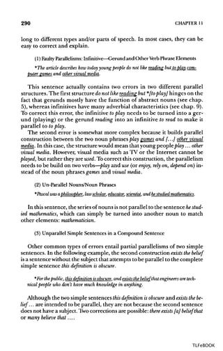 290 CHAPTER 11
long to different types and/or parts of speech. In most cases, they can be
easy to correct and explain.
(1) Faulty Parallelisms: Infinitive—Gerund and OtherVerb Phrase Elements
*The article describes how today youngpeople do not like reading but to play com-
puter games and other visual media.
This sentence actually contains two errors in two different parallel
structures. The first structure donot like reading but *[to play] hinges on the
fact that gerunds mostly have the function of abstract nouns (see chap.
5), whereas infinitives have many adverbial characteristics (see chap. 9).
To correct this error, the infinitive toplay needs to be turned into a ger-
und (playing) or the gerund reading into an infinitive to read to make it
parallel to to play.
The second error is somewhat more complex because it builds parallel
construction between the two noun phrases play games and [...] other visual
media. In thiscase, the structurewould mean that young people play ... other
visual media. However,visual media such as TV or the Internet cannot be
played, but rather they are used. To correct this construction,the parallelism
needs to be build on two verbs—play and use (or enjoy, rely on, depend on) in-
stead of the noun phrases games and visual media.
(2) Un-Parallel Nouns/Noun Phrases
*Pascal wasaphilosopher, lawscholar, educator,scientist,and hestudied mathematics.
In this sentence, the seriesof nouns isnot parallel to the sentence hestud-
ied mathematics, which can simply be turned into another noun to match
other elements: mathematician.
(3) Unparallel Simple Sentences in a Compound Sentence
Other common types of errors entail partial parallelisms of two simple
sentences. In the following example, the second construction exists the belief
is a sentence withoutthe subjectthat attempts to be parallel to the complete
simple sentence this definition is obscure.
*For the public, this definition is obscure, and exists the belief that engineers are tech-
nical people who don't have much knowledge in anything.
Although the two simple sentences this definition is obscure and exists the be-
lief. .. are intended to be parallel, they are not because the second sentence
does not have a subject. Two corrections are possible: there exists [a] belief that
or many believe that....
TLFeBOOK
 