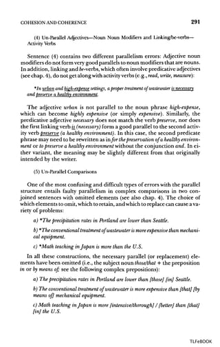 COHESION ANDCOHERENCE 291
(4) Un-Parallel Adjectives—Noun Noun Modifiers and Linking/be-verbs—
Activity Verbs
Sentence (4) contains two different parallelism errors: Adjective noun
modifiers do not formverygood parallels to noun modifiers that are nouns.
In addition, linking andfo-verbs,which often involvepredicative adjectives
(see chap. 4), do not get alongwithactivityverbs (e.g., read, write, measure}:
*In urban and high-expense settings, a proper treatment ofwastewater isnecessary
and preserve a healthy environment.
The adjective urban is not parallel to the noun phrase high-expense,
which can become highly expensive (or simply expensive). Similarly, the
predicative adjective necessary does not match the verb preserve, nor does
the first linking verb is_ (necessary) form a good parallel to the second activ-
ity verb preserve (a healthy environment). In this case, the second predicate
phrase may need to be rewritten as infor thepreservation of a healthyenviron-
ment or topreserve a healthy environment without the conjunction and. In ei-
ther variant, the meaning may be slightly different from that originally
intended by the writer.
(5) Un-Parallel Comparisons
One of the most confusing and difficult types of errors with the parallel
structure entails faulty parallelism in complex comparisons in two con-
joined sentences with omitted elements (see also chap. 4). The choice of
which elements to omit,whichto retain, and whichto replace can cause ava-
riety of problems:
a) *The precipitation rates in Portland are lower than Seattle.
b) *The conventional treatment ofwastewater is more expensive than mechani-
cal equipment.
c) *Math teaching inJapan is more than the U.S.
In all these constructions, the necessary parallel (or replacement) ele-
ments have been omitted (i.e., the subjectnoun those/that + the preposition
in or bymeans of; see the followingcomplex prepositions):
a) The precipitation rates in Portland are lower than [those] [in] Seattle.
b) The conventional treatment ofwastewater is more expensive than [that] [by
means of] mechanical equipment.
c) Math teaching inJapan is more [intensive/thorough] / [better] than [that]
[in] the U.S.
TLFeBOOK
 
