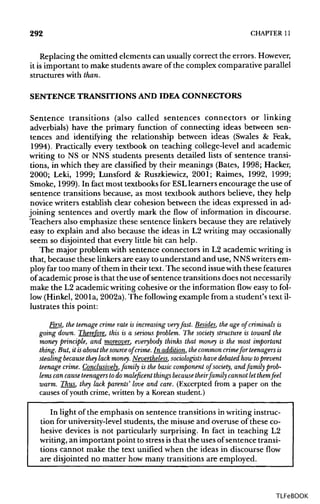 292 CHAPTER 11
Replacing the omitted elements can usuallycorrect the errors.However,
it is important to make students aware of the complex comparative parallel
structures with than.
SENTENCE TRANSITIONS AND IDEA CONNECTORS
Sentence transitions (also called sentences connectors or linking
adverbials) have the primary function of connecting ideas between sen-
tences and identifying the relationship between ideas (Swales & Feak,
1994). Practically every textbook on teaching college-level and academic
writing to NS or NNS students presents detailed lists of sentence transi-
tions, in which they are classified by their meanings (Bates, 1998; Hacker,
2000; Leki, 1999; Lunsford & Ruszkiewicz, 2001; Raimes, 1992, 1999;
Smoke, 1999). In fact most textbooks for ESLlearners encourage the use of
sentence transitions because, as most textbook authors believe, they help
novice writers establish clear cohesion between the ideas expressed in ad-
joining sentences and overtly mark the flow of information in discourse.
Teachers also emphasize these sentence linkers because they are relatively
easy to explain and also because the ideas in L2 writing may occasionally
seem so disjointed that every little bit can help.
The major problem with sentence connectors in L2 academic writingis
that, because these linkers are easy to understand and use, NNSwriters em-
ploy far too many of them in their text. The second issuewith these features
of academic prose isthat the use of sentence transitions does not necessarily
make the L2 academic writing cohesive or the information flow easy to fol-
low (Hinkel, 200la, 2002a).The following example from a student's text il-
lustrates this point:
First, the teenage crime rate is increasing very fast. Besides, the age of criminals is
going down. Therefore, this is a serious problem. The society structure is toward the
money principle, and moreover, everybody thinks that money is the most important
thing. But, it isabout thesource of crime. In addition, the common crimefor teenagers is
stealing because they lack money. Nevertheless, sociologists havedebated how toprevent
teenage crime. Conclusively, family is the basic component of society, and family prob-
lems can cause teenagers to do maleficent things because theirfamily cannot let themfeel
warm. Thus, they lack parents' love and care. (Excerpted from a paper on the
causes of youth crime, written by a Korean student.)
In light of the emphasis on sentence transitions in writinginstruc-
tion for university-levelstudents, the misuse and overuse of these co-
hesive devices is not particularly surprising. In fact in teaching L2
writing, an important point to stressisthat the uses ofsentence transi-
tions cannot make the text unified when the ideas in discourse flow
are disjointed no matter how many transitions are employed.
TLFeBOOK
 