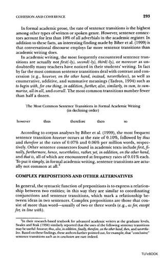 COHESION ANDCOHERENCE 293
In formal academic prose, the rate of sentence transitions is the highest
among other types of written or spoken genre. However, sentence connec-
tors account for less than 10%of all adverbials in the academic register. In
addition to these facts, an interesting finding made by Biber et al. (1999) is
that conversational discourse employs far more sentence transitions than
academic writing does.
In academic writing, the most frequently encountered sentence tran-
sitions are actually notfirst(-ly), second(-ly), third(-ly), or moreover as un-
doubtedly many teachers have noticed in their students' writing. In fact
by far the most common sentence transitions deal with contrast and con-
cession (e.g., however, on the other hand, instead, nevertheless), as well as
enumerative, additive, and summative meanings (Tadros, 1994) such as
to begin with,for one thing, in addition, further, also, similarly, in sum, tosum-
marize, allin all, and overall.The most common transitions number fewer
than half a dozen.
The Most Common Sentence Transitions in Formal AcademicWriting
(in declining order)
however thus therefore then so
According to corpus analyses by Biber et al. (1999), the most frequent
sentence transition however occurs at the rate of 0.10%, followed by thus
and therefore at the rates of 0.07% and 0.06% per million words, respec-
tively. Other sentence connectors found in academic texts include first, fi-
nally, furthermore, hence, nevertheless, rather, yet, in addition, on the other hand,
and that is, all of which are encountered at frequency rates of 0.01% each.
To put it simply, in formal academic writing, sentence transitions are actu-
ally not common at all.
COMPLEX PREPOSITIONS AND OTHER ALTERNATIVES
In general, the syntacticfunction of prepositions is to express a relation-
ship between two entities; in this way they are similar to coordinating
conjunctions and sentence transitions, which mark a relationship be-
tween ideas in two sentences. Complex prepositions are those that con-
sist of more than word—usually of two or three words (e.g., asfor, except
for, in line with).
2
In their research-based textbook for advanced academic writers at the graduate levels,
Swales and Peak (1994) similarly reported that the uses of the following sentence transitions
may be useful: however, thus, also, in addition,finally, therefore, on theother hand, then, and neverthe-
less. Based on these findings, these authors further pointed out, for example, that "conclusive"
sentence transitions such as in conclusionare rare indeed.
TLFeBOOK
 