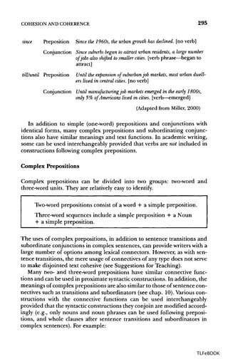 COHESION ANDCOHERENCE 295
since Preposition Since the 1960s, the urban growth has declined, [no verb]
Conjunction Since suburbs began to attract urban residents, a large number
of jobs also shifted to smaller cities, [verb phrase—began to
attract]
till/until Preposition Until the expansion of suburbanjob markets, most urban dwell-
ers lived in central cities, [no verb]
Conjunction Until manufacturing job markets emerged in the early 1800s,
only 5% of Americans lived, in cities, [verb—emerged]
(Adapted from Miller, 2000)
In addition to simple (one-word) prepositions and conjunctions with
identical forms, many complex prepositions and subordinating conjunc-
tions also have similar meanings and text functions. In academic writing,
some can be used interchangeably provided that verbs are not included in
constructions following complex prepositions.
Complex Prepositions
Complex prepositions can be divided into two groups: two-word and
three-word units. They are relativelyeasy to identify.
Two-word prepositions consist of a word + a simple preposition.
Three-word sequences include a simple preposition + a Noun
+ a simple preposition.
The uses of complex prepositions, in addition to sentence transitions and
subordinate conjunctions in complex sentences, can provide writerswith a
large number of options among lexical connectors. However, as with sen-
tence transitions, the mere usage of connectives of any type does not serve
to make disjointed text cohesive (see Suggestions for Teaching).
Many two- and three-word prepositions have similar connective func-
tions and can be used in proximate syntactic constructions. In addition, the
meanings of complex prepositions are also similarto those of sentence con-
nectives such as transitions and subordinators (see chap. 10). Variouscon-
structions with the connective functions can be used interchangeably
provided that the syntactic constructionsthey conjoin are modified accord-
ingly (e.g., only nouns and noun phrases can be used following preposi-
tions, and whole clauses after sentence transitions and subordinators in
complex sentences). For example:
TLFeBOOK
 