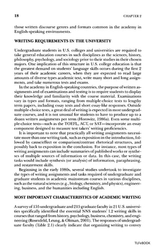 18 CHAPTERS
those written discourse genres and formats common in the academy in
English-speaking environments.
WRITING REQUIREMENTS IN THE UNIVERSITY
Undergraduate students in U.S. colleges and universities are required to
take general education courses in such disciplines as the sciences,history,
philosophy, psychology,and sociology prior to their studies in their chosen
majors. One implication of this structure in U.S. college education is that
the greatest demand on students' language skills occurs during the first 2
years of their academic careers, when they are expected to read large
amounts of diverse types academic text, write many short and long assign-
ments, and take numerous tests and exams.
In the academy in English-speakingcountries, the purpose ofwritten as-
signments and of examinations and testing is to require students todisplay
their knowledge and familiarity with the course material. Examinations
vary in types and formats, ranging from multiple-choice tests to lengthy
term papers, including essay tests and short essay-likeresponses. Outside
multiple-choice tests, a great deal ofwriting isexpected in most undergrad-
uate courses, and it is not unusual for students to have to produce up to a
dozen written assignments per term (Horowitz, 1986a). Even some multi-
ple-choice tests—suchas the TOEFL, ACT, or SAT—incorporate an essay
component designed to measure test takers' writingproficiencies.
It is important to note that practically all writing assignments necessi-
tate more than one writingtask, such as exposition in the introduction, fol-
lowed by cause/effect or comparison/contrast rhetorical structures, and
possibly back to exposition in the conclusion. For instance, most types of
writing assignments can include summaries of published works or synthe-
ses of multiple sources of information or data. In this case, the writing
tasks would include synthesis (or analysis)of information, paraphrasing,
and restatement skills.
Beginning in the early 1980s, several studies undertook to investigate
the types of writing assignments and tasks required of undergraduate and
graduate students in academic mainstream courses in various disciplines,
such asthe natural sciences (e.g., biology,chemistry,and physics), engineer-
ing, business, and the humanities including English.
MOST IMPORTANTCHARACTERISTICS OF ACADEMICWRITING
A survey of 155undergraduate and 215 graduate faculty in 21 U.S. universi-
ties specifically identified the essential NNS students' L2 writing skills in
courses that ranged from history,psychology,business,chemistry,and engi-
neering (Rosenfeld, Leung, &Oltman, 2001).The responses of undergrad-
uate faculty (Table 2.1) clearly indicate that organizing writing to convey
TLFeBOOK
 