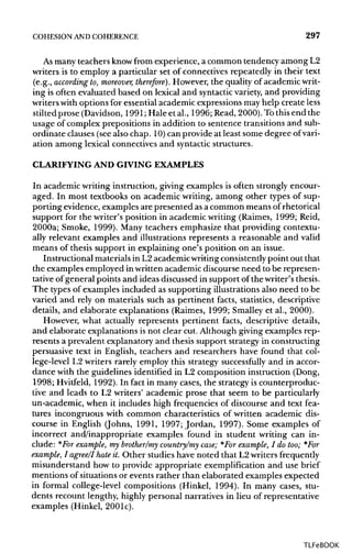 COHESION ANDCOHERENCE 297
As many teachers know from experience, a common tendency among L2
writers is to employ a particular set of connectives repeatedly in their text
(e.g., according to, moreover, therefore}. However, the quality of academicwrit-
ing is often evaluated based on lexical and syntactic variety,and providing
writers with options for essential academic expressions may help create less
stilted prose (Davidson, 1991; Hale et al., 1996; Read, 2000).To thisend the
usage of complex prepositions in addition to sentence transitions and sub-
ordinate clauses (seealso chap. 10)can provide at least some degree ofvari-
ation among lexical connectives and syntactic structures.
CLARIFYING AND GIVINGEXAMPLES
In academic writing instruction, giving examples is often strongly encour-
aged. In most textbooks on academic writing, among other types of sup-
porting evidence, examples are presented as a common means of rhetorical
support for the writer's position in academic writing (Raimes, 1999; Reid,
2000a; Smoke, 1999). Many teachers emphasize that providing contextu-
ally relevant examples and illustrations represents a reasonable and valid
means of thesis support in explaining one's position on an issue.
Instructional materials in L2 academic writingconsistently point out that
the examples employed in written academic discourse need to be represen-
tative of general points and ideas discussed in support of the writer's thesis.
The types of examples included as supporting illustrationsalso need to be
varied and rely on materials such as pertinent facts, statistics, descriptive
details, and elaborate explanations (Raimes, 1999; Smalley et al., 2000).
However, what actually represents pertinent facts, descriptive details,
and elaborate explanations is not clear cut. Although giving examples rep-
resents a prevalent explanatory and thesis support strategy in constructing
persuasive text in English, teachers and researchers have found that col-
lege-level L2 writers rarely employ this strategy successfully and in accor-
dance with the guidelines identified in L2 composition instruction (Dong,
1998; Hvitfeld, 1992). In fact in many cases, the strategy is counterproduc-
tive and leads to L2 writers' academic prose that seem to be particularly
un-academic, when it includes high frequencies of discourse and text fea-
tures incongruous with common characteristics of written academic dis-
course in English (Johns, 1991, 1997; Jordan, 1997). Some examples of
incorrect and/inappropriate examples found in student writing can in-
clude: *For example, my brother/my country/my case; *For example, I do too;*For
example, I agree/I hate it. Other studies have noted that L2 writersfrequently
misunderstand how to provide appropriate exemplification and use brief
mentions of situations or events rather than elaborated examples expected
in formal college-level compositions (Hinkel, 1994). In many cases, stu-
dents recount lengthy, highly personal narratives in lieu of representative
examples (Hinkel,200Ic).
TLFeBOOK
 
