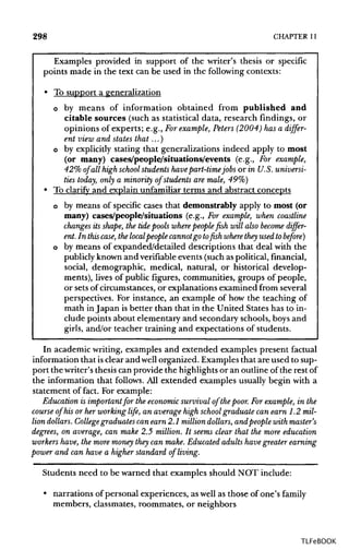 298 CHAPTER 11
Examples provided in support of the writer's thesis or specific
points made in the text can be used in the following contexts:
• To support a generalization
o by means of information obtained from published and
citable sources (such as statisticaldata, research findings, or
opinions of experts; e.g., Forexample, Peters (2004) has a differ-
ent view and states that...)
o by explicitly stating that generalizations indeed apply to most
(or many) cases/people/situations/events (e.g., For example,
42% of all high school students havepart-timejobs or in U.S.universi-
ties today, only a minority of students are male, 49%)
• To clarify and explain unfamiliar terms and abstract concepts
o by means of specific cases that demonstrably apply to most (or
many) cases/people/situations (e.g., For example, when coastline
changes its shape, the tide pools where people fish will also become differ-
ent. In this case, the localpeople cannotgo to fish where they used to before)
o by means of expanded/detailed descriptions that deal with the
publicly knownand verifiable events(such as political, financial,
social, demographic, medical, natural, or historical develop-
ments), lives of public figures, communities, groups of people,
or sets of circumstances, or explanations examined from several
perspectives. For instance, an example of how the teaching of
math inJapan isbetter than that in the United States has to in-
clude points about elementary and secondary schools, boys and
girls, and/or teacher training and expectations of students.
In academic writing, examples and extended examples present factual
information that isclear and well organized. Examplesthat are used to sup-
port the writer's thesiscan provide the highlightsor an outline of the restof
the information that follows. All extended examples usually begin with a
statement of fact. For example:
Education is important for the economic survival of thepoor. Forexample, in the
course of his or her working life, an average high school graduate can earn 1.2 mil-
lion dollars. Collegegraduates can earn 2.1 milliondollars, and people with master's
degrees, on average, can make 2.5 million. It seems clear that the more education
workers have, the more money they can make. Educated adults have greater earning
power and can have a higher standard of living.
Students need to be warned that examples should NOT include:
• narrations of personal experiences, as well as those of one's family
members, classmates,roommates, or neighbors
TLFeBOOK
 