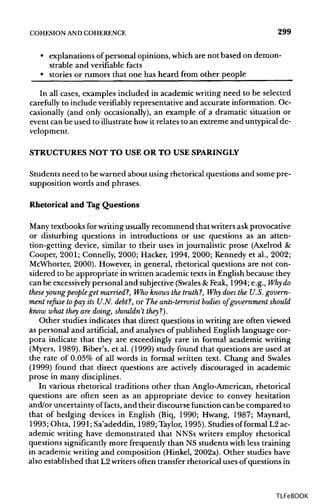 COHESION ANDCOHERENCE 299
• explanations ofpersonal opinions, whichare not based on demon-
strable and verifiable facts
• stories or rumors that one has heard from other people
In all cases, examples included in academic writing need to be selected
carefully to include verifiably representative and accurate information. Oc-
casionally (and only occasionally), an example of a dramatic situation or
event can be used to illustrate howit relates to an extreme and untypical de-
velopment.
STRUCTURES NOT TO USE OR TO USE SPARINGLY
Students need to be warned about using rhetorical questions and some pre-
supposition words and phrases.
Rhetorical and Tag Questions
Many textbooks for writingusuallyrecommend that writers ask provocative
or disturbing questions in introductions or use questions as an atten-
tion-getting device, similar to their uses in journalistic prose (Axelrod &
Cooper, 2001; Connelly, 2000; Hacker, 1994, 2000; Kennedy et al., 2002;
McWhorter, 2000). However, in general, rhetorical questions are not con-
sidered to be appropriate in written academic texts in English because they
can be excessively personal and subjective(Swales &Feak, 1994; e.g., Whydo
theseyoungpeople get married?, Who knows the truth?, Why does the U.S.govern-
ment refuse topay its U.N. debt?, or The anti-terrorist bodies of government should
know what they are doing, shouldn't they?).
Other studies indicates that direct questions in writing are often viewed
as personal and artificial, and analyses of published English language cor-
pora indicate that they are exceedingly rare in formal academic writing
(Myers, 1989). Biber's, et al. (1999) study found that questions are used at
the rate of 0.05% of all words in formal written text. Chang and Swales
(1999) found that direct questions are actively discouraged in academic
prose in many disciplines.
In various rhetorical traditions other than Anglo-American, rhetorical
questions are often seen as an appropriate device to convey hesitation
and/or uncertainty offacts, and their discourse function can be compared to
that of hedging devices in English (Biq, 1990; Hwang, 1987; Maynard,
1993; Ohta, 1991;Sa'adeddin, 1989; Taylor, 1995). Studies of formal L2 ac-
ademic writing have demonstrated that NNSs writers employ rhetorical
questions significantly more frequently than NS students with less training
in academic writing and composition (Hinkel, 2002a). Other studies have
also established that L2 writers often transfer rhetorical uses of questions in
TLFeBOOK
 