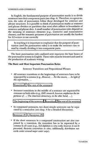 COHESION ANDCOHERENCE 301
In English, the fundamental purpose of punctuation marks is to divide
sentences into their component parts (see chap. 4).Therefore, to a great ex-
tent, the rules of punctuation follow those developed for sentence and
phrase structures. It is possible to think of punctuation marks as sentence
and phrase dividers or partitions that most often adhere to boundaries of
sentence and phrase slots.A small number of punctuation rules depend on
the meaning of sentences elements (e.g., restrictive and nonrestrictive
clauses), and the semantic purposes of punctuation are usually the hardest
for L2 writers to use correctly.
In teaching it is important to emphasize that the purpose of punc-
tuation (and the punctuation rules) is to make the sentence easy to
read by visually dividing it into component parts.
The basic punctuation rules outlined next represent the bare bones of
the punctuation system in English.These rules mustbe learned and used in
the production of academicwriting.
The Basic and Most Important Punctuation Rules
Sentence Transitions and Prepositional Phrases
• All sentence transitions at the beginnings of sentences have to be
separated by a comma (e.g.,However, ... Forthis reason, ...In light of
this information, ...
[Transition11 ,| |the rest of the sentence).
• Sentence transitions in the middle of a sentence are separated by
commas on both sides (e.g., Hill's research,however,emphasizes theim-
portance of...; The American democracy, on the other hand, ...).
[The beginning of the sentenceII,||transition||,||the rest of the sentence!
• In compound sentences, two short simple sentences can be sepa-
rated by a semicolon (see chap. 4 for a detailed discussion).
[Sentence #l| [jj {sentence #2|.
• If the short sentences in a compound construction are also con-
joined by a transition, the transition has to be separated by a
comma in all cases (e.g., Soil depletion is very costly; however, it can be
prevented; Factories concentrate in cities; additionally, distribution net-
works center around major water ways).
TLFeBOOK
 