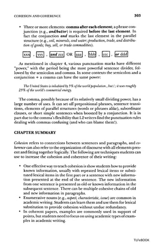 COHESION ANDCOHERENCE 303
• Three or more elements: comma after each element; a phrase con-
junction (e.g., and/but/or) is required before the last element. In
fact the conjunction and marks the last element in the parallel
structure (e.g., soil, minerals, and water;production, trade, and distribu-
tion of goods; buy,sell, or trade commodities}.
xxxj , yyy , and zzz OR [aaa , [bbbj , |ccc , or ddd
As mentioned in chapter 4, various punctuation marks have different
"power," with the period being the most powerful sentence divider, fol-
lowed by the semicolon and comma. In some contexts the semicolon and a
conjunction + a comma can have the same power:
The United States is inhabited by5% of the world population, but/; it uses roughly
25% of the world's commercial energy.
The comma, possiblybecause of its relatively small dividing power, has a
large number of uses. It can set off prepositional phrases, sentence transi-
tions, elements of parallel structures (words or phrases alike), subordinate
clauses, or short simple sentences when boosted by a conjunction. It is in
part due to the comma's flexibility that L2writers find the punctuation rules
dealing with commas confusing (and who can blame them!).
CHAPTER SUMMARY
Cohesion refers to connections between sentences and paragraphs, and co-
herence can also refer to the organization of discourse with all elements pres-
ent and fitting together logically. The following are techniques studentscan
use to increase the cohesion and coherence of their writing:
• One effective wayto teach cohesion isshowstudents how to provide
known information, usually with repeated lexical items or substi-
tuted lexical items in the first part or a sentence with new informa-
tion presented at the end of the sentence. The new information
from one sentence ispresented as old or known information in the
subsequent sentence. There can be multiple cohesive chains of old
and new information in paragraphs.
• Enumerative nouns (e.g., aspect, characteristic, issue} are common in
academic writing. Students can learn them and use them for lexical
substitution to provide cohesion without undue redundancy.
• In coherent papers, examples are commonly used in support of
points, but students need to focus on using academic typesof exam-
ples in academicwriting.
TLFeBOOK
 