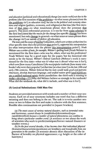 306 CHAPTER 11
and education [political and educational] change [no main verb] not due tothe
problems [the first mention of the problems—to what noun phrase(s)/text do
the problems tie?] in education itself, but due to the political and economy situa-
tions and religion [politics, economy, and religion] at that time [the first men-
tion of that time—to what noun/noun phrase does the pronoun that
point?]. They [non-referential pronoun: it is too far from some scholars in
the first line] stated that thereasonfor thechange [no specific change has been
mentioned, but only change in general—to what noun or noun phrase does
the change tie?] are outside of [delete of] education.
The texts and the essays q/Ton/for?] education, which were writtenat that time [to
what specifictime does the pronoun that point?], supported this interpretation
[to what interpretation does the phrase this interpretation point?]. Noah
Webster was a writer of texts,for example, Webster's spelling book [Noah Websteris
mentioned for the first time—who was he, when, what was his profession?
Noah Webster may be a good topic for the paper, but his historical role
needs to be the focus]. Webster's Federal Catechism [Webster's work is men-
tioned for the first time—what was it? whatwas it about? what was it for?],
which were [howmanyCatechisms?]themostpopular textbooks [howmany text-
books?why were they popular?]at that time [atwhat time?]in thelate 18th and
early 19th centuries. Webster believed that his texts would make good and patriotic
Americans, develop American language, and unified nation spirit [and build/cre-
ate a unified national spirit; faulty parallelism: the third verb is missingin
make—develop—??] [Why did Webster believe so strongly in his textbook?
What did the textbook do, what did it include, and what was it for?].
(3) Lexical Substitutions: Odd Man Out
Students are provided sentences withwords and a number oftheir nearsyn-
onyms. Each set of near synonymsincludes one word that has a different
meaning and does not belong in the set. The task is to write another sen-
tence or two to follow the first and make it cohesive with the first sentence.
Possible idea continuations are provided in [square brackets].
(a) The exact causes of various natural disasters, such as torrential rains
and hurricanes, cannot always be (established/determined/sepa-
rated/identified) because a number of natural phenomena can combine to
bring about a particular weather event. [A sentence or two about the work
of scientistswho work to predict/anticipate/foresee natural disasters or
weather events.]
(b) In the past several decades, it has become clear that individual physical
(features/characteristics/positions) are hereditary and transferable from one
generation to the another. [A sentence about/a short discussionof the in-
fluence of heredity on physical appearance; e.g. height or the color of
hair/eyes.]
TLFeBOOK
 