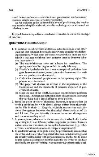 308 CHAPTER 11
nated before students are asked to insert punctuation marks (and/or
combine simple sentences whenever possible).
(b) For students at the intermediate level of proficiency, the teacher
may need to simplify authentic texts by replacing rare or advanced vo-
cabulary items.
Retyped (but not copied) newsmedia texts can also be useful for thistype
of practice.
QUESTIONS FOR DISCUSSION
1. In addition to cohesive ties and lexical substitutions, in what other
ways can text cohesion be established? Please consider the follow-
ing examples: Which ones are cohesive and which ones are not?
Why is it that some of these short contexts seem to be more cohe-
sive than others?
(a) The end-of-the-year sales are a boon for merchants. The
spring merchandise begins to ship in early February.
(b) Florida's Apalachicola Bay is one example of pollution dan-
gers. In economic terms, water contamination means that vari-
ous sea products are threatened.
(c) Only a few thousand people came to the opening night. The
players were devastated.
(d) This paper will discuss the decline in the importance of the
Constitution and the standards of behavior expected of gov-
ernment officials.
(e) Since the end of the WWII, European countries have not been
the same. The changes in the mindsets of Europeans following
the war have had a broad effect on their policies.
2. From the point of view of rhetorical features, it appears that L2
writing produced by NNSs almost always differs from that writ-
ten by NSs in their LI, English. Multiple reasons can exist for
these divergences between the rhetorical characteristics of L2
and LI text. Can you identify the most important divergences
and the reasons they exist?
3. In your opinion, what can be the reasons that textbooks for teach-
ingwriting to LI and L2writers alikeemphasize particular features
such as sentence transitions or examples, but not others (e.g., cohe-
sive ties, lexical substitutions, or complex prepositions)?
4. In academic writing in English, it maybe precarious to assume that
the writer and reader share a good deal ofcommon knowledge and
are equally well familiar with certain universal truths. Yetto some
degree such an assumption must be made for the writer to produce
practically any piece ofwriting. Howcan new L2writers strikea bal-
TLFeBOOK
 
