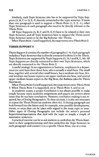 312 CHAPTER 11
Similarly, each Topic Sentence also has to be supported by Topic Sup-
ports (A, B, C or D, E, F) directly connected to the topic sentence. If more
than one paragraph is used to support a Thesis Point (1, 2, 3, +), other
Topic Sentences in each paragraph also need to be directly relevant to the
Thesis Point.
All Topic Supports (A,B, C and D, E, F) have to be related to their own
Topic Sentence, and all Topic Sentences have to support the Thesis (every
Topic Sentence wants to be the BigKahuna—the Thesis).
WhenThesis Point 1iswell supported, the essay moveson to Thesis Point 2.
THESIS SUPPORT 2
Thesis Support 2consists ofa number ofparagraphs (1-4). Each paragraph
includes a TopicSentence that is directly connected to Point 2in the Thesis.
Topic Sentences are supported byTopic Supports (G, H, I and K, L, M). All
Topic Supports are directlyconnected to their own Topic Sentences, which
are directly connected to the Thesis Point 2.
A useful analogy: In an organizationor business,employees in a depart-
ment (or unit) have their direct boss, who isactually a small boss. The small
boss, together with several other small bosses, has a medium-sizeboss.Sev-
eral medium-sizebosses report to an upper medium-sizeboss, and several
upper medium bosses report to the Big Boss, the Kahuna (aka the Thesis
Statement).
WhenThesis Point2iswell supported, the essaymoveson to ThesisPoint
3. When Thesis Point 3 is supported, on to Thesis Point 4, and so on.
In academic essays, a proper Conclusion is not always possible to make
simply because many academic assignments and papers are written about
issues that do not have conclusions. However, conclusion making is not re-
quired, but a Closing Paragraph is.To close an essay, it is also not necessary
to repeat the Thesis Points(as students often do). Aclosing paragraph can
look forward into the future and, for example, note possible developments,
events, or steps than can be taken with regard to the essay topic or issue.
Other types of Closing Paragraphs can include the writer's personal
hopes/views/expectations that deal with the topic or simply a couple of
summative sentences.
A practical exercise can be to ask students to underline the Thesis State-
ment in their assignment/essay and then underline the Topic Sentence in
each paragraph and connect it to a specific Thesis Ibint, one at a time.
TLFeBOOK
 