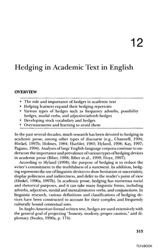 12
Hedging in Academic Text in English
OVERVIEW
• The role and importance of hedges in academic text
• Helping learners expand their hedging repertoire
• Various types of hedges such as frequency adverbs, possibility
hedges, modal verbs, and adjective/adverb hedges
• Developing stock vocabulary and hedges
• Overstatements and learning to avoid them
In the past several decades, much research has been devoted to hedging in
academic prose, among other types of discourse (e.g., Channell, 1994;
Hinkel, 1997b; Holmes, 1984; Huebler, 1983; Hyland, 1998; Kay, 1997;
Pagano, 1994). Analyses of large English-language corpora continue to un-
derscore the importance and prevalence ofvarious types ofhedging devices
in academic prose (Biber, 1988; Biber et al., 1999; Hoye, 1997).
According to Hyland (1998), the purpose of hedging is to reduce the
writer's commitment to the truthfulness of a statement. In addition, hedg-
ing represents the use oflinguisticdevices to showhesitation or uncertainty,
display politeness and indirectness, and defer to the reader's point of view
(Hinkel, 1996a, 1997b). In academic prose, hedging has numerous social
and rhetorical purposes, and it can take many linguistic forms, including
adverbs, adjectives,modal and mental/emotive verbs, and conjunctions. In
linguistic research, various definitions and classifications of hedging de-
vices have been constructed to account for their complex and frequently
culturally bound contextual uses.
In Anglo-American formalwritten text, hedges are used extensivelywith
the general goal of projecting "honesty, modesty, proper caution," and di-
plomacy (Swales, 1990a, p. 174).
313
TLFeBOOK
 