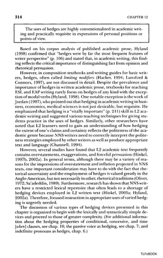314 CHAPTER 12
The uses of hedges are highly conventionalizedin academic writ-
ing and practically requisite in expressions of personal positions or
points of view.
Based on his corpus analysis of published academic prose, Hyland
(1998) confirmed that "hedges were by far the most frequent features of
writer perspective" (p. 106) and stated that, in academic writing, this find-
ing reflects the criticalimportance of distinguishingfact from opinion and
rhetorical persuasion.
However, in composition textbooks and writing guides for basicwrit-
ers, hedges, often called limiting modifiers (Hacker, 1994; Lunsford &
Connors, 1997), are not discussed in detail. Despite the prevalence and
importance of hedges in written academic prose, textbooks for teaching
ESL and EAPwritingrarely focus on hedges of any kind with the excep-
tion of modal verbs (Hyland, 1998). One notable exception is the workof
Jordan (1997), whopointed out that hedging in academicwritinginbusi-
ness, economics, medical sciences is notjust desirable, but requisite. He
emphasized that hedging is a "vitally important" (p. 241) skill in L2 aca-
demic writingand suggested various teaching techniques for givingstu-
dents practice in the uses of hedges. Similarly, other researchers have
noted that L2 learners need to gain an understanding of how hedging
the extent of one's claimsand certainty reflects the politeness of the aca-
demic genre because NNSwriters need to correctly interpret the polite-
ness strategies employed by other writers aswell as produce appropriate
text and language (Channell, 1994).
However, several studies have found that L2 academic text frequently
contains overstatements,exaggerations, and forceful persuasion (Hinkel,
1997b, 2002a). In general terms, although there may be a variety of rea-
sons for the impressions of overstatement and inflation projected in NNS
texts, one important consideration may have to do with the fact that rhe-
torical uncertainty and the employment of hedges isvalued greatly in the
Anglo-American, but not necessarilyin other, rhetorical traditions(Oliver,
1972; Sa'adeddin, 1989). Furthermore, research has shownthat NNSwrit-
ers have a restricted lexical repertoire that often leads to a shortage of
hedging devices employed in L2 written text (Hinkel, 2003a; Hyland,
2002a). Therefore, focusedinstruction in appropriate uses ofvaried hedg-
ing is urgently needed.
The discussion of various types of hedging devices presented in this
chapter is organized to begin with the lexicallyand syntactically simple de-
vices and proceed to those of greater complexity.(For additional informa-
tion about the hedging properties of conditional, concessive, and time
[when] clauses, see chap. 10; the passivevoice as hedging, see chap. 7; and
indefinite pronouns as hedges, chap. 6.)
TLFeBOOK
 