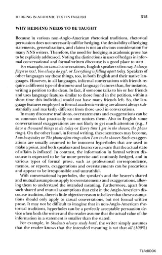 HEDGING IN ACADEMIC TEXT IN ENGLISH 315
WHY HEDGING NEEDS TO BE TAUGHT
Because in various non-Anglo-American rhetorical traditions, rhetorical
persuasion does not necessarily call for hedging, the desirabilityof hedging
statements, generalizations, and claims is not an obvious consideration for
many NNS writers.Therefore, the need for hedging in academic prose has
to be explicitly addressed. Noting the distinctionsin uses of hedges in infor-
mal conversational and formal written discourse is a good place to start.
For example, in casual conversations, English speakers often say,I always
forget to xxx!, Youalways doyyy!, or Everything isfalling apart today. Speakers of
other languages saythese things, too, in both English and their native lan-
guages. However, in all languages, informal conversations with friends re-
quire a different type of discourse and language features than, for instance,
writing a petition to the dean. In fact, if someone talks to his or her friends
and uses language features similar to those found in the petition, within a
short time this individual would not have many friends left. So, the lan-
guage features employed in formal academic writingare almost always sub-
stantially and markedly different from those used in conversations.
In many discourse traditions, overstatements and exaggerations can be
so common that practically no one notices them. Also in English some
conversational exaggerations are not likely to get much attention (e.g., 7
have a thousand things to do today or Every time I get in the shower, thephone
rings). On the other hand, in formal writing, these sentences may become,
/ am busy today or Thephoneoften rings whenI am in theshower. Such exagger-
ations are usually assumed to be innocent hyperboles that are used to
make a point, and both speakers and hearers are aware that the actual state
of affairs is inflated. In contrast, the information in formal written dis-
course is expected to be far more precise and cautiously hedged, and in
various types of formal prose, such as professional correspondence,
memos, or reports, exaggerations and overstatements can be precarious
and appear to be irresponsible and untruthful.
With conversational hyperboles, the speaker's and the hearer's shared
and mutual assumptions apply to overstatements and exaggerations, allow-
ing them to understand the intended meaning. Furthermore, apart from
such shared and mutual assumptions that exist in the Anglo-American dis-
course tradition, there islittle objective reason to believe that these assump-
tions should only apply to casual conversations, but not formal written
prose. It may not be difficult to imagine that in non-Anglo-American rhe-
torical traditions, hyperboles can be a perfectly acceptable persuasion de-
vice when both the writer and the reader assume that the actual value of the
information in a statement is smaller than the stated.
For example, in Students always study hard, the writer simply assumes
that the reader knows that the intended meaning is not that all (100%)
TLFeBOOK
 