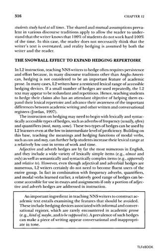 316 CHAPTER 12
students study hard at all times. The shared and mutual assumptions preva-
lent in various discourse traditions apply to allow the reader to under-
stand that the writer knowsthat 100% of students do not work hard 100%
of the time. In this case, the reader does not necessarily think that the
writer's text is overstated, and reality hedging is assumed by both the
writer and the reader.
THE SNOWBALL EFFECT TO EXPAND HEDGING REPERTOIRE
In L2 instruction, teaching NNSwritersto hedge often requires persistence
and effort because, in many discourse traditions other than Anglo-Ameri-
can, hedging is not considered to be an important feature of academic
prose. In many cases, L2writers have a restricted lexical range of accessible
hedging devices. If a small number of hedges are used repeatedly, the L2
text mayappear to be redundant and repetitious. Hence, teaching students
to hedge their claims also has an attendant objective of helping them ex-
pand their lexical repertoire and advance their awareness of the important
differences between academic writingand other written and conversational
registers (Jordan, 1997).
The instruction on hedging may need to begin withlexicallyand syntac-
tically accessibletypesof hedges, such as adverbs of frequency (usually, often)
and quantifiers (most, many, some}. These two types of hedges can be used by
L2 learners even at the lowto intermediate level of proficiency. Building on
this base, teaching the meanings and hedging functions of modal verbs,
such ascanand may, can further help students increase their lexicalrange at
a relatively low cost in terms of work and time.
Adjective and adverb hedges are by far the most numerous in English,
and they include a wide variety of lexically simple items (e.g., almost and
only] as wellas semantically and syntactically complex items (e.g., apparently
and relative to). However, even though adjectival and adverbial hedges are
numerous, L2 writers certainly do not need to become fluent users of the
entire group. In fact in combination with frequency adverbs, quantifiers,
and modal verbs learned earlier, a relatively good range of hedges can be-
come accessible for use in essaysand assignments ifonly a portion of adjec-
tive and adverb hedges are addressed in instruction.
An important ingredient in teaching NNS writersto constructac-
ademic text entails examining the features that should be avoided.
These include hedging devicesassociated with informal and conver-
sational register, which are rarely encountered in academic prose
(e.g., kind of, maybe, and tobesupposed to). A prevalence of such hedges
can make a piece of writing appear conversational and inappropri-
ate in tone.
TLFeBOOK
 