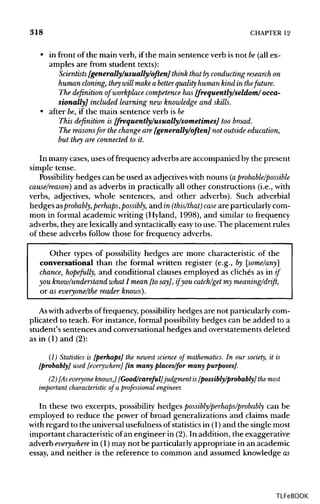 318 CHAPTER 12
• in front of the main verb, if the main sentence verb is not be(allex-
amples are from student texts):
Scientists [generally/usually/often] think that byconducting research on
human cloning, they will make a betterquality humankind in the future.
The definition of workplace competence has [frequently/seldom/occa-
sionally] included learning new knowledge and skills.
• after be, if the main sentence verb is be
This definition is [frequently/usually/sometimes] too broad.
The reasonsfor the change are [generally/often] not outside education,
but they are connected to it.
In many cases,uses of frequency adverbs are accompanied by the present
simple tense.
Possibility hedges can be used as adjectives with nouns (a probable/possible
cause/reason) and as adverbs in practically all other constructions (i.e.,with
verbs, adjectives, whole sentences, and other adverbs). Such adverbial
hedges asprobably,perhaps, possibly, andm (this/that) case are particularly com-
mon in formal academic writing (Hyland, 1998), and similar to frequency
adverbs, they are lexicallyand syntacticallyeasy to use. The placement rules
of these adverbs follow those for frequency adverbs.
Other types of possibility hedges are more characteristic of the
conversational than the formal written register (e.g., by [some/any]
chance, hopefully, and conditional clauses employed as cliches as in if
you know/understand what I mean [to say], if you catch/get my meaning/drift,
or as everyone/the reader knows).
Aswith adverbs of frequency, possibilityhedges are not particularly com-
plicated to teach. For instance, formal possibilityhedges can be added to a
student's sentences and conversational hedges and overstatements deleted
as in (1) and(2):
(1) Statistics is [perhaps] the newest science of mathematics. In our society, it is
[probably] used [everywhere] [in many places/for many purposes].
(2) [As everyone knows,] [Good/careful] judgment is [possibly/probably] the most
important characteristic of a professional engineer.
In these two excerpts, possibility hedges possibly/perhaps/probably can be
employed to reduce the power of broad generalizations and claims made
with regard to the universal usefulness of statisticsin (1) and the single most
important characteristic of an engineer in (2).In addition, the exaggerative
adverb everywhere in (1) may not be particularly appropriate in an academic
essay, and neither is the reference to common and assumed knowledge as
TLFeBOOK
 