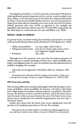 320 CHAPTER 12
Investigations of student LI and L2 essays have shown that NNS texts in-
clude significantly greater frequencies of every- and wo-words (everybody, every-
thing, nothing, no one] than the prose of NSwriters (foradditionaldiscussion,
see chap. 6 on pronouns; Hinkel, 2002a).However,research into formal aca-
demic prose shows that the quantifiernone occurs at the rate of 0.01% and in-
definite pronouns with every- 0.04%, as opposed to, for example, the
quantifiers many and some with the rates of 0.1% and 0.28%,respectively. On
the other hand, no-words and none are rarer still (Biber et al., 1999).
MODAL VERBS ASHEDGES
In general terms, in formal writing the meanings and functions of modal
verbs can be divided into three classes (Hermeren, 1978; Quirk et al., 1985):
• Ability and possibility can,may, might, could, beable to
• Obligation and necessity must, have to,should, ought, need to,tobe to,
to be supposed to (highlyinformal)
• Prediction will, would
Although most ESL grammar texts state that the primary purposes of
modal verbs are to express meanings of ability (can, could}, possibility (may,
might), and obligation (have to,must}, in academic texts the main function of
modals is hedging. For example,
A life without mastery may produce vulnerability to depression. (Seligman, 1999,
p. 147)
Promotionprovides information about the company and itsproducts. It may convey
a message that encourages consumers to respond. (Zikmund et al., 1995, p. 293)
Will Versus Can and May
The meaning differences among modals largely deal with the degree of cer-
tainty, probability, and/or possibility. For instance, will refers to the future
with a high degree of certainty, and may indicates a possibility. Therefore,
because the function of will is to predict the future, unless the writer can as-
sure the reader of the outcome certainty, the uses of the future tense in aca-
demic texts is considered to be somewhat inappropriate (see also chap. 7,
the Future Tense).
Studies have shown that the future tense occurs significantly more fre-
quently in L2 academic prose than in NS text. For example,
When parents take care of their children's social skills, their offspring will befar more
successful than in families where children are ignored. Children from caring families
TLFeBOOK
 