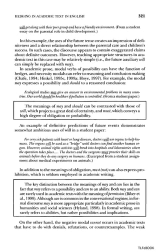 HEDGING IN ACADEMIC TEXT IN ENGLISH 321
will getalong with theirpeer group and have afriendly environment. (From a student
essay on the parental role in child development.)
In thisexample, the uses ofthe future tense creates an impression of defi-
niteness and a direct relationship between the parental care and children's
success. In such cases, the discourse appears to contain exaggerated claims
about definite outcomes. However, teaching appropriate structures in aca-
demic text in this case may be relatively simple (i.e., the future auxiliary will
can simply be replaced with may).
In academic prose, modal verbs of possibility can have the function of
hedges, and necessity modals can refer to reasoning and conclusion making
(Chafe, 1994; Hinkel, 1995c, 1999a; Hoye, 1997). For example, the modal
may expresses a possibility and should to a reasoned conclusion:
Ecological studies may give an answer to environmental problems in many coun-tries.Ourworldshouldbehealthierifpollutioniscontrolled.(Fromastudentpaper,)
The meanings of may and should can be contrasted with those of
will,whichprojects a great deal of certainty, and must,which conveysa
high degree of obligation or probability.
An example of definitive predictions of future events demonstrates
somewhat ambitious uses of will in a student paper:
For very sick patients with heart or lung diseases, doctors will use organs to help hu-
mans. The organs will be used as a "bridge" until doctors can find another human or-
gan. However, animal rights activists will break into hospitals and laboratories where
the operation takesplace.... The doctors and the surgeons must practice their skills on
animals before they do any surgery on humans. (Excerpted from a student assign-
ment about medical experiments on animals.)
In addition to the meanings of obligation, must (not) can also express pro-
hibition, which is seldom employed in academic writing.
The key distinction between the meanings of may and can lies in the
fact that may refers to a possibilityand canto an ability.Both may and can
are rarely used in academic textswiththe meaning of permission (Biber et
al., 1999). Although caniscommon in the conversational register, infor-
mal discourse may ismore appropriate particularly in academic prose in
humanities and social sciences (Hyland, 1998). In formal writing,can
rarely refers to abilities, but rather possibilities and implications.
On the other hand, the negative modal cannot occurs in academic texts
that have to do with denials, refutations, or counterexamples. The weak
TLFeBOOK
 