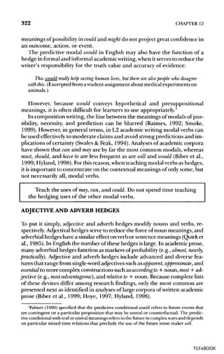 322 CHAPTER 12
meanings of possibility in could and might do not project great confidence in
an outcome, action, or event.
The predictive modal would in English may also have the function of a
hedge in formaland informalacademic writing,when it servesto reduce the
writer's responsibility for the truth value and accuracy of evidence:
This would really help saving human lives, but there are also people who disagree
with this. (Excerpted from a student assignment about medical experiments on
animals.)
However, because would conveys hypothetical and presuppositional
meanings, it is often difficult for learners to use appropriately.1
In composition writing, the line between the meanings of modals of pos-
sibility, necessity, and prediction can be blurred (Raimes, 1992; Smoke,
1999). However, in general terms, in L2 academic writing modal verbs can
be used effectively to moderate claimsand avoid strong predictions and im-
plications of certainty (Swales& Feak, 1994). Analysesof academic corpora
have shown that canand mayare by far the most common modals, whereas
must, should, and have to are less frequent as are will and would (Biberet al.,
1999; Hyland, 1998). Forthisreason, when teaching modal verbs as hedges,
it isimportant to concentrate on the contextual meanings of only some, but
not necessarily all, modal verbs.
Teach the uses of may, can,and could. Do not spend time teaching
the hedging uses of the other modal verbs.
ADJECTIVE AND ADVERB HEDGES
To put it simply, adjective and adverb hedges modify nouns and verbs, re-
spectively. Adjectival hedges serve to reduce the force ofnoun meanings, and
adverbial hedges have a similareffect on verb or sentence meanings (Quirk et
al., 1985). In English the number of these hedges islarge. In academic prose,
many adverbial hedges function as markers of probability (e.g.,almost, nearly,
practically). Adjective and adverb hedges include advanced and diverse fea-
tures that range from single-wordadjectivessuch asapparent, approximate, and
essential to more complex constructions suchasaccording to + noun, most + ad-
jective (e.g., most advantageous), and relative to + noun. Because complete lists
of these devices differ among research findings, only the most common are
presented next as identified in analyses of large corpora ofwritten academic
prose (Biber et al., 1999; Hoye, 1997; Hyland, 1998).
'Palmer (1990) specified that the predictive conditional would refers to future events that
are contingent on a particular proposition that maybe unreal or counterfactual. The predic-
tive conditional with real or unreal meanings refers to the future in complexways and depends
on particular mixed time relations that preclude the use of the future tense maker will.
TLFeBOOK
 