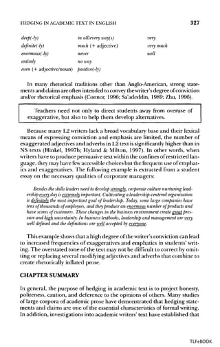HEDGING IN ACADEMIC TEXT IN ENGLISH 327
deep(-ly) in all/every way(s) very
definite(-ly) much (+ adjective) very much
enormous(-ly) never well
entirely no way
even (+ adjective/noun) positive(-ly)
In many rhetorical traditions other than Anglo-American, strong state-
ments and claimsare often intended to conveythe writer's degree ofconviction
and/or rhetorical emphasis (Connor, 1996; Sa'adeddin, 1989; Zhu, 1996).
Teachers need not only to direct students away from overuse of
exaggerative, but also to help them develop alternatives.
Because many L2 writers lack a broad vocabulary base and their lexical
means of expressing conviction and emphasis are limited, the number of
exaggerated adjectives and adverbs in L2 text issignificantly higher than in
NS texts (Hinkel, 1997b; Hyland & Milton, 1997). In other words, when
writers have to produce persuasive textwithinthe confinesofrestricted lan-
guage, they may have fewaccessible choicesbut the frequent use of emphat-
ics and exaggeratives. The following example is extracted from a student
essay on the necessary qualities of corporate managers:
Besides the skills leaders need to develop strongly, corporate culture nurturing lead-
ership every day is extremely important. Cultivating a leadership-centered organization
is definitely the most important goal of leadership. Today, some large companies have
tens of thousands of employees, and they produce an enormous number of products and
have scores of customers. These changes in the businessenvironment create greatpres-
sure and high uncertainty. In businesstextbooks, leadership and management are very
well defined and the definitions are well accepted by everyone.
This example showsthat a high degree ofthe writer's conviction can lead
to increased frequencies of exaggeratives and emphatics in students' writ-
ing. The overstated tone of the text may not be difficult to correct by omit-
ting or replacing several modifying adjectivesand adverbs that combine to
create rhetorically inflated prose.
CHAPTER SUMMARY
In general, the purpose of hedging in academic text is to project honesty,
politeness, caution, and deference to the opinions of others. Many studies
of large corpora of academic prose have demonstrated that hedging state-
ments and claims are one of the essential characteristics of formalwriting.
In addition, investigationsinto academic writers' text have established that
TLFeBOOK
 