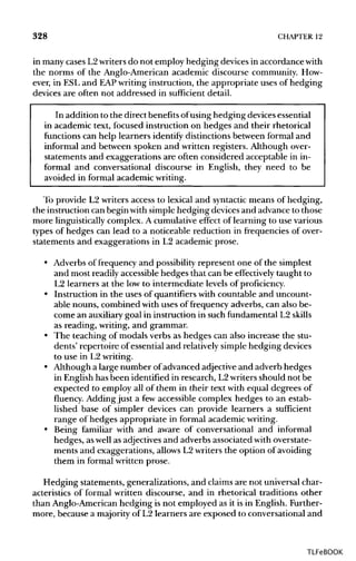 328 CHAPTER 12
in many cases L2writers do not employ hedging devices in accordance with
the norms of the Anglo-American academic discourse community. How-
ever, in ESL and EAPwriting instruction, the appropriate uses of hedging
devices are often not addressed in sufficient detail.
In addition to the direct benefits ofusing hedging devicesessential
in academic text, focused instruction on hedges and their rhetorical
functions can help learners identify distinctions between formal and
informal and between spoken and written registers. Although over-
statements and exaggerations are often considered acceptable in in-
formal and conversational discourse in English, they need to be
avoided in formal academic writing.
To provide L2 writers access to lexical and syntactic means of hedging,
the instruction can begin with simple hedging devices and advance to those
more linguisticallycomplex. A cumulative effect of learning to use various
types of hedges can lead to a noticeable reduction in frequencies of over-
statements and exaggerations in L2 academic prose.
• Adverbs of frequency and possibilityrepresent one of the simplest
and most readily accessible hedges that can be effectively taught to
L2 learners at the low to intermediate levels of proficiency.
• Instruction in the uses of quantifiers with countable and uncount-
able nouns, combined with uses of frequency adverbs, can also be-
come an auxiliary goal in instruction in such fundamental L2 skills
as reading, writing, and grammar.
• The teaching of modals verbs as hedges can also increase the stu-
dents' repertoire of essential and relatively simple hedging devices
to use in L2writing.
• Although a large number ofadvanced adjective and adverb hedges
in English has been identified in research, L2writers should not be
expected to employ all of them in their text with equal degrees of
fluency. Adding just a few accessible complex hedges to an estab-
lished base of simpler devices can provide learners a sufficient
range of hedges appropriate in formal academic writing.
• Being familiar with and aware of conversational and informal
hedges, aswell as adjectivesand adverbs associated withoverstate-
ments and exaggerations, allowsL2writers the option of avoiding
them in formal written prose.
Hedging statements, generalizations, and claims are not universal char-
acteristics of formal written discourse, and in rhetorical traditions other
than Anglo-American hedging is not employed as it is in English. Further-
more, because a majority of L2 learners are exposed to conversational and
TLFeBOOK
 