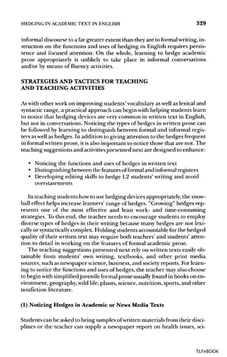 HEDGING IN ACADEMIC TEXT IN ENGLISH 329
informal discourse to a far greater extent than they are to formalwriting, in-
struction on the functions and uses of hedging in English requires persis-
tence and focused attention. On the whole, learning to hedge academic
prose appropriately is unlikely to take place in informal conversations
and/or by means of fluency activities.
STRATEGIES AND TACTICS FOR TEACHING
AND TEACHING ACTIVITIES
As with other work on improving students' vocabulary aswell as lexical and
syntactic range, a practical approach can begin with helping students learn
to notice that hedging devices are very common in written text in English,
but not in conversations. Noticing the types of hedges in written prose can
be followed by learning to distinguish between formal and informal regis-
ters aswell as hedges. In addition to giving attention to the hedges frequent
in formal written prose, it isalso important to notice those that are not. The
teaching suggestions and activitiespresented next are designed to enhance:
• Noticing the functions and uses of hedges in written text
• Distinguishingbetween the featuresofformal and informal registers
• Developing editing skills to hedge L2 students' writing and avoid
overstatements
In teaching students howto use hedging devicesappropriately, the snow-
ball effect helps increase learners' range of hedges. "Growing" hedges rep-
resents one of the most effective and least work- and time-consuming
strategies. To this end, the teacher needs to encourage students to employ
diverse types of hedges in their writing because many hedges are not lexi-
cally or syntactically complex. Holding students accountable for the hedged
quality of their written text may require both teachers' and students' atten-
tion to detail in working on the features of formal academic prose.
The teaching suggestions presented next rely on written texts easily ob-
tainable from students' own writing, textbooks, and other print media
sources, such as newspaper science, business, and society reports. For learn-
ing to notice the functionsand uses of hedges, the teacher may also choose
to begin with simplifiedjuvenile formal prose usuallyfound in books on en-
vironment, geography, wild life, plants, science, nutrition, sports, and other
nonfiction literature.
(1) Noticing Hedges in Academic or News Media Texts
Students can be asked to bring samples ofwritten materials from their disci-
plines or the teacher can supply a newspaper report on health issues, sci-
TLFeBOOK
 