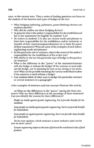 330 CHAPTER 12
ence, or the current news.Then a series of leading questions can focus on
the analysisof the function and types of hedges in the text:
• What hedging (softening, politeness, power-limiting)devices can
students identify?
• Whydid the author use these hedging devices?
• In general, what isthe author's responsibilityfor the truthfulness of
his or her statements? In English? In students' Lls?
• Do writers in students' Lls also use various words and phrases to
limit their responsibility for the truthfulnessand/or inclusivity or
breadth of their statements/generalizations (or to limit the power
of their statements)? Whatare some of the examples of such soften-
ing/limiting words and phrases?
• In thisparticular text or sentence, what isthe extent of the author's
responsibility for the truthfulnessof his or her text?
• Whydid he or she use this particular typeof hedge in this particu-
lar sentence?
• What is the difference in the "power" of the statement/sentence
with the hedge or without the hedge? If the sentence is used with-
out the hedge, can its meaning be seen as too strong or too inclu-
sive? What can be possible meanings for variousindividual readers
if the sentence is used without a hedge?
• Can students think of other ways to hedge this particular sentence
or several sentences in a paragraph?
A few examples of sentences and text excerpts illustrate this activity.
(a) What are the differences in the "power" among the three sen-
tences? Why are there differences in the meanings of these sentences?
Can you identify the reasons for these differences?
People are totally against genetic engineering, but it provides benefits for hu-
mankind.
Some people are totally against genetic engineering, but it can provide benefits
for humankind.
Some people are against genetic engineering, but it can provide many benefits
for humankind.
(b) In your opinion, which sentence is more inclusive (and can be
true in more cases)?
Genetic engineering improves the taste offood and the nutritional value of food
products.
TLFeBOOK
 