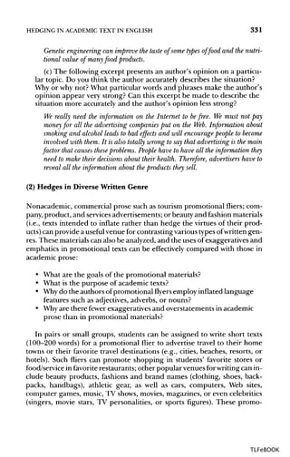 HEDGING IN ACADEMIC TEXT IN ENGLISH 331
Genetic engineering can improve the taste of some types of food and the nutri-
tional value of many food products.
(c) The following excerpt presents an author's opinion on a particu-
lar topic. Do you think the author accurately describes the situation?
Why or why not? What particular words and phrases make the author's
opinion appear very strong? Can this excerpt be made to describe the
situation more accurately and the author's opinion less strong?
We really need the information on the Internet to befree. We must not pay
money for all the advertising companies put on the Web. Information about
smoking and alcohol leads to bad effects and will encourage people to become
involved with them. It is also totally wrong to say that advertising is the main
factor that causes these problems. People have to have all the information they
need to make their decisions about their health. Therefore, advertisers have to
reveal all the information about the products they sell.
(2) Hedges in Diverse Written Genre
Nonacademic, commercial prose such as tourism promotional fliers; com-
pany, product, and servicesadvertisements; or beauty and fashionmaterials
(i.e., texts intended to inflate rather than hedge the virtuesof their prod-
ucts) can provide a useful venue for contrasting various typesofwritten gen-
res. These materialscan also be analyzed,and the usesofexaggeratives and
emphatics in promotional texts can be effectively compared with those in
academic prose:
• What are the goals of the promotional materials?
• What is the purpose of academictexts?
• Whydo the authors ofpromotional flyers employ inflated language
features such as adjectives,adverbs, or nouns?
• Whyare there fewer exaggeratives and overstatements in academic
prose than in promotional materials?
In pairs or small groups, students can be assigned to write short texts
(100-200 words) for a promotional flier to advertise travel to their home
towns or their favorite travel destinations (e.g., cities, beaches, resorts, or
hotels). Such fliers can promote shopping in students' favorite stores or
food/service in favorite restaurants; other popular venuesforwritingcan in-
clude beauty products, fashions and brand names (clothing, shoes, back-
packs, handbags), athletic gear, as well as cars, computers, Web sites,
computer games, music, TV shows, movies, magazines, or even celebrities
(singers, movie stars, TV personalities, or sports figures). These promo-
TLFeBOOK
 