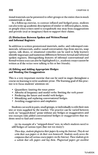332 CHAPTER 12
tional materials can be presented to other groups or the entire classinmock
commercials or skits.
In a follow-up exercise, to contrast inflated and hedged prose, students
can alsowriteup academic descriptions of similaror different places,items,
or people when writersneed to scrupulously stay away from exaggerations
and provide (real or imaginary)facts to support their claims.
(3) Distinctions Between Spoken and Written/Formal
and Informal Registers
In addition to written promotional materials, audio- and videotaped com-
mercials, infomercials,and/or casual conversation clips from movies, soap
operas, talk shows, or situational comedies can be used to help learners
identify important and numerous differences between formal and informal
spoken registers. Distinguishing features of informal conversational and
formal writtentextscan alsobe highlighted (i.e., academic essays cannot be
written as if the writer were talking to his or her friends).
(4) Editing and Adding Appropriate Hedges
and Weeding Out Exaggeratives
This is a very important exercise that can be used in stages throughout a
course on learning to write academic prose. The learning goal of this prac-
tice is to focus students' attention on:
• Quantifiers: limiting the noun power
• Adverbs of frequency and modal verbs: limiting the verb power
• Predicting the future and modal verb hedges
• Identifying and replacing conversational hedges
• Avoidingexaggeratives and emphatics
Students canworkin pairs, smallgroups, or individually to edit theirown
text or texts supplied by the teacher. The practice can be varied between
work on "stripped-down" prose without any hedges or exaggeratives and
text excerpts with added conversational hedges or exaggeratives that stu-
dents need to find and correct.
(a) An example of a "stripped-down" text, in which students need to
add hedges of various types (but not too many!):
These days, students plagiarize theirpapers by using the Internet. They do not
write their own papers or do their own homework. Students easily access the
companies that sell various coursepapers via the Internet. These students go to
a website that sells papers and buy them. Plagiarized papers get excellent
TLFeBOOK
 