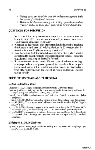 334 CHAPTER 12
4. Nobody wants any trouble in their life, and risk management is the
best course of actionfor all investors.
5. Wehave a lot of mass media to give us a lot of information about ev-
erything, so that we know what's going on in the world every day.
QUESTIONS FOR DISCUSSION
1. In your opinion, why are overstatements and exaggerations be-
lieved to be an effective means of rhetorical persuasion in non-An-
glo-American discourse traditions?
2. What can be the reasons that little attention is devoted to teaching
the functions and uses of hedging devices in L2 composition in-
struction in some English-speaking countries?
3. How do culturally determined discourse conventions affect whatis
considered tobe appropriate or inappropriate invarious text genre
(e.g., formal speaking or formal/informal)?
4. If one compares two or three different types of written prose (e.g.,
newspaper editorials/opinion pieces/letters to the editor vs. pub-
lished academic articles), in addition to the employment ofhedges,
what other differencesin the uses of linguistic and lexical features
can be noted?
FURTHER READINGSABOUT HEDGING
Hedges in Academic Prose
Channel, J. (1994). Vague language. Oxford: Oxford University Press.
Holmes, J. (1984). Hedging your bets and sitting on the fence: Some evidence for
hedges as support structures. TeReo, 27(1), 47-62.
Huebler, A. (1983). Understatements and hedges in English. Amsterdam: John
Benjamins.
Hyland, K. (1998).Hedging in scientific research articles.Amsterdam:John Benjamins.
Myers, G. (1989). The pragmatics of politeness in scientific articles.Applied Linguis-
tics, 10, 1-35.
Myers, G. (1996). Strategic vagueness in academic writing. In E. Ventola & A.
Mauranen (Eds.), Academic writing (pp. 1-18). Amsterdam:John Benjamins.
Myers, G. (1999). Interaction in writing: Principles and problems. In C. Candlin &
K. Hyland (Eds.), Writing texts, processes and practices (pp. 40-61). London:
Longman.
Hedging in ESL/EAP Textbooks
Hyland, K. (1994). Hedging in academic writing and EAPtextbooks. Englishfor Spe-
cific Purposes, 13(3), 239-256.
TLFeBOOK
 