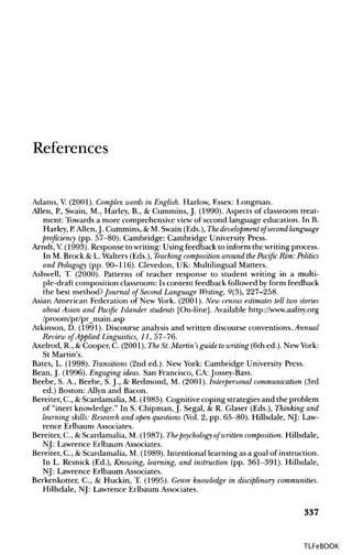 References
Adams, V (2001). Complex words in English. Harlow, Essex: Longman.
Allen, P.,Swain, M., Harley, B., & Cummins, J. (1990). Aspects of classroom treat-
ment: Towards a more comprehensive view of second language education. In B.
Harley, P. Allen,J. Cummins, & M. Swain (Eds.), The development of second language
proficiency (pp. 57-80). Cambridge: Cambridge University Press.
Arndt, V. (1993). Response to writing: Using feedback to inform the writing process.
In M. Brock & L. Walters (Eds.), Teaching composition around the Pacific Rim: Politics
and Pedagogy (pp. 90-116). Clevedon, UK: Multilingual Matters.
Ashwell, T. (2000). Patterns of teacher response to student writing in a multi-
ple-draft composition classroom: Is content feedback followed by form feedback
the best method?Journal of Second Language Writing, 9(3), 227-258.
Asian American Federation of New York. (2001). New census estimates tell two stories
about Asian and Pacific Islander students [On-line]. Available http://www.aafny.org
/proom/pr/pr_main.asp
Atkinson, D. (1991). Discourse analysis and written discourse conventions. Annual
Review of Applied Linguistics, 11, 57-76.
Axelrod, R., &Cooper, C. (2001). The St. Martin's guide towriting(6th ed.). New York:
St Martin's.
Bates, L. (1998). Transitions (2nd ed.). New York: Cambridge University Press.
Bean, J. (1996). Engaging ideas. San Francisco, CA: Jossey-Bass.
Beebe, S. A., Beebe, S.J., & Redmond, M. (2001).Interpersonal communication (3rd
ed.) Boston: Allyn and Bacon.
Bereiter, C., &Scardamalia, M. (1985). Cognitive coping strategies and the problem
of "inert knowledge." In S. Chipman, J. Segal, & R. Glaser (Eds.), Thinkingand
learning skills: Research and open questions (Vol.2, pp. 65-80). Hillsdale, NJ: Law-
rence Erlbaum Associates.
Bereiter, C., & Scardamalia, M. (1987). Thepsychology of written composition. Hillsdale,
NJ: Lawrence Erlbaum Associates.
Bereiter, C., &Scardamalia, M. (1989). Intentional learning as a goal of instruction.
In L. Resnick (Ed.), Knowing, learning,and instruction (pp. 361-391). Hillsdale,
NJ: Lawrence Erlbaum Associates.
Berkenkotter, C., & Huckin, T. (1995). Genre knowledge in disciplinary communities.
Hillsdale, NJ: Lawrence Erlbaum Associates.
337
TLFeBOOK
 