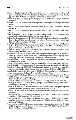 338 REFERENCES
Bhatia, V.(1992). Pragmatics of the use of nominals in academic and professional
genres. In L. Bouton &Y.Kachru (Eds.), Pragmatics and language learning (Vol.3,
pp. 217-230). Urbana-Champaign: University of Illinois Press.
Bhatia, V. (1993). Analysing genre: Language use in professional settings. London:
Longman.
Bialystok, E. (2001).Bilingualism in development. Cambridge: Cambridge University
Press.
Biber, D. (1988). Variation across speech and writing.Cambridge: Cambridge Univer-
sity Press.
Biber, D. (1995). Dimensions of register variation. Cambridge: Cambridge University
Press.
Biber, D.,Johansson, S., Leech, G., Conrad, S., &Finegan, E. (1999). Longman gram-
mar of spoken and written English. Harlow, Essex: Pearson.
Bickner, R., &Peyasantiwong,P.(1988). Cultural variation in reflectivewriting. In A.
Purves (Ed.), Writing across languages and cultures: Issues in contrastive rhetoric (pp.
160-175). Newbury Park, CA: Sage.
Biq, Y.-O. (1990). Question words as hedges in Chinese. In L. Bouton &Y.Kachru
(Eds.), Pragmatics and language learning (Vol. 1, pp. 149-158). Urbana-Cham-
paign: Universityof Illinois Press.
Bizzell, P. (1982). Cognition, convention, and certainty: What we need to know
about writing. Pre/Text, 3(3), 213-241.
Bratt Paulston, C. (1990). Educational language policies in Utopia. In B. Harley, P
Allen, J. Cummins, & M. Swain (Eds.), The development of second language profi-
ciency (pp. 187-197). Cambridge: Cambridge University Press.
Bratt Paulston, C. (1992). Linguistic and communicative competence. Clevedon, UK:
Multilingual Matters.
Brown, P.,&Levinson, S. (1987).Politeness. Cambridge: Cambridge UniversityPress.
Byrd, P, &Reid,J. (1998). Grammar in the composition classroom. Boston: Heinle & Heinle.
Byrd, P.,& Nelson, G. (1995). NNS performance on writing proficiency exams: Fo-
cus on students who failed.Journal of Second Language Writing, 4, 273-285.
Campbell, R., Martin, C., & Bettina, F. (2001).Media and culture: An introduction to
mass communication (3rd ed.). New York: St. Martin's Press.
Carlson, S. (1988). Cultural differencesin writing and reasoning skills.In A. Purves
(Ed.), Writing across languages and cultures: Issues in contrastive rhetoric (pp.
109-137). Newbury Park, CA: Sage.
Carrell, P.(1982). Cohesion is not coherence. TESOL Quarterly, 16(4), 479-488.
Carson, J., &Nelson, G. (1994). Writing groups: Cross-cultural issues.Journalof Sec-
ond Language Writing, 3, 17-30.
Carson,J., &Nelson, G. (1996). Chinese students'perceptions of ESL peer response
group interaction.Journal of Second Language Writing, 5, 1-19.
Carter, R., & McCarthy, M. (Eds.). (1988). Vocabulary and language teaching. Harlow:
Longman.
Celce-Murcia, M. (1991). Grammar pedagogy in second and foreign language
teaching. TESOL Quarterly, 25, 459-480.
Celce-Murcia, M. (1993). Grammar pedagogy in second and foreign language
teaching. In S. Silberstein (Ed.), State of theArt: TESOL essays (pp. 288-309).Alex-
andria, VA: TESOL.
Celce-Murcia, M. (1998). Discourse analysis and grammar instruction. In D. Oaks
(Ed.), Linguistics at work: A reader in applications (pp. 687-704). Fort Worth, TX:
Hartcourt Brace College Publishers..
TLFeBOOK
 