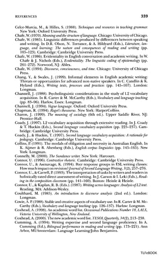 REFERENCES 339
Celce-Murcia, M., & Hilles, S. (1988). Techniques and resources in teaching grammar.
New York: Oxford University Press.
Chafe, W.(1970).Meaning and thestructure of'language. Chicago: University of Chicago.
Chafe, W.(1985). Linguistic differences produced by differencesbetween speaking
and writing. In D.R. Olson, N. Torrance, & A. Hildyard (Eds.), Literature, lan-
guage, and learning: The nature and consequences of reading and writing (pp.
105-123). Cambridge: Cambridge University Press.
Chafe, W.(1986). Evidentiality in English conversation and academic writing. InW.
Chafe & J. Nichols (Eds.), Evidentiality: The linguistic coding of epistemology (pp.
261-272). Norwood, NJ: Ablex.
Chafe, W. (1994). Discourse, consciousness, and time. Chicago: Universityof Chicago
Press.
Chang, Y, & Swales, J. (1999). Informal elements in English academic writing:
Threats or opportunities for advanced non-native speakers. In C. Candlin &K.
Hyland (Eds.), Writing texts, processes and practices (pp. 145-167). London:
Longman.
Channell, J. (1988). Psycholinguistic considerations in the study of L2 vocabulary
acquisition. In R. Carter & M. McCarthy (Eds.), Vocabulary and language teaching
(pp. 83-96). Harlow, Essex: Longman.
Channell, J. (1994). Vague language. Oxford: Oxford UniversityPress.
Chapman, R. (1994). Roget's thesaurus. New York: HarperCollins.
Charon, J. (1999). The meaning of sociology (6th ed.). Upper Saddle River, NJ:
Prentice-Hall.
Coady,J. (1997). L2 vocabulary acquisition through extensive reading. In J. Coady
& T. Huckin (Eds.), Second language vocabulary acquisition (pp. 225-237). Cam-
bridge: Cambridge UniversityPress.
Coady, J., & Huckin, T. (1997). Second language vocabulary acquisition: A rationale for
pedagogy. Cambridge: Cambridge University Press.
Collins, P.(1991). The rnodals of obligation and necessity in Australian English. In
K. Aijmer & B. Altenberg (Eds.), English corpus linguistics (pp. 145-165). New
York: Longman.
Connelly, M. (2000). The Sundance writer. New York: Harcourt.
Connor, U. (1996). Contrastive rhetoric. Cambridge: Cambridge UniversityPress.
Connor, U., & Asenavage, K. (1994). Peer response groups in ESL writing classes:
How much impact on revision?Journal of Second Language Writing, 3(2), 257-276.
Connor, U., &Carrell, P. (1993). The interpretation of tasksbywriters and readers in
holistically rated direct assessment ofwriting. InJ. Carson &I. Leki (Eds.), Read-
ing in the composition classroom (pp. 141-160). Boston: Heinle & Heinle.
Connor, U., & Kaplan, R. B. (Eds.). (1987). Writing across languages.-Analysis ofL2 text.
Reading, MA: Addison-Wesley.
Coulthard, M. (1985). An introduction to discourse analysis (2nd ed.). London:
Longman.
Cowie, A. R (1988). Stable and creative aspects of vocabulary use. In R. Carter & M.Mc-
Carthy (Eds.), Vocabulary and language teaching (pp. 126-137). Harlow: Longman.
Coxhead, A. (1998).An academic word list. Occasional Publications Number 18, LALS,
Victoria University of Wellington, New Zealand.
Coxhead, A. (2000).The newacademicword list. TESOLQuarterly, 34(2),213-238.
Gumming, A. (1994). Writing expertise and second language proficiency. In A.
Gumming (Ed.), Bilingualperformance in reading and writing (pp. 173-221). Ann
Arbor, MI/Amsterdam: Language Learning/John Benjamins.
TLFeBOOK
 