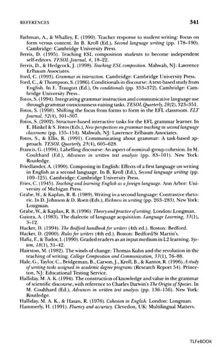 REFERENCES 341
Fathman, A., & Whalley, E. (1990). Teacher response to student writing: Focus on
form versus content. In B. Kroll (Ed.), Second language writing (pp. 178-190).
Cambridge: Cambridge University Press.
Ferris, D. (1995). Teaching ESL composition students to become independent
self-editors. TESOLJournal, 4, 18-22.
Ferris, D., & Hedgcock, J. (1998). Teaching ESL composition. Mahwah, NJ: Lawrence
Erlbaum Associates.
Ford, C. (1993). Grammar in interaction. Cambridge: Cambridge University Press.
Ford, C., &Thompson, S. (1986). Conditionals in discourse: Atext-based studyfrom
English. In E. Traugott (Ed.), On conditionals (pp. 353-372). Cambridge: Cam-
bridge University Press..
Fotos, S. (1994). Integrating grammar instruction and communicative language use
through grammar consciousness-raising tasks. TESOL Quarterly, 28(2), 323-351.
Fotos, S. (1998). Shifting the focus from forms to form in the EFL classroom. ELT
Journal, 52(4), 301-307.
Fotos, S. (2002). Structure-based interactive tasks for the EFL grammar learner. In
E. Hinkel & S. Fotos (Eds.), New perspectives ongrammar teaching in second language
classrooms (pp. 135-154). Mahwah, NJ: Lawrence Erlbaum Associates.
Fotos, S., & Ellis, R. (1991). Communicating about grammar: A task-based ap-
proach. TESOL Quarterly, 25(4), 605-628.
Francis, G. (1994). Labelling discourse: An aspect of nominal-group cohesion. In M.
Coulthard (Ed.), Advances in written text analysis (pp. 83-101). New York:
Routledge.
Friedlander, A. (1990). Composing in English: Effects of a first language on writing
in English as a second language. In B. Kroll (Ed.), Second language writing (pp.
109-125). Cambridge: Cambridge University Press.
Fries, C. (1945). Teaching and learningEnglish as aforeign language.Ann Arbor: Uni-
versity of Michigan Press.
Grabe, W., & Kaplan, R. B. (1989). Writingin a second language: Contrastive rheto-
ric. In D.Johnson & D. Roen (Eds.), Richness in writing (pp. 263-283). New York:
Longman.
Grabe, W., &Kaplan, R. B. (1996). Theory andpractice of writing. London: Longman.
Guiora, A. (1983). The dialectic of language acquisition. LanguageLearning, 33(1),
3-12.
Hacker, D. (1994). The Bedford handbook for writers (4th ed.). Boston: Bedford.
Hacker, D. (2000). Rulesfor writers (4th ed.). Boston: Bedford/St Martin's.
Hafiz, F.,&Tudor, I. (1990). Graded readers as an input medium in L2 learning. Sys-
tem, 18(1), 31-42.
Hairston, M. (1982). The winds of change: Thomas Kuhn and the revolution in the
teaching of writing. College Composition and Communication, 33(1), 76-88.
Hale, G.,Taylor, C., Bridgeman, B., Carson,J., Kroll, B., & Kantor, R. (996).Astudy
of writing tasks assigned in academic degree programs (Research Report 54). Prince-
ton, NJ: Educational Testing Service.
Halliday, M.A. K. (1994). The construction of knowledge and value in the grammar
of scientific discourse, with reference to Charles Darwin's The Origin of Species. In
M. Coulthard (Ed.), Advances in written text analysis (pp. 136-156). New York:
Routledge.
Halliday, M. A. K., & Hasan, R. (1976). Cohesion in English. London: Longman.
Hammerly, H. (1991). Fluency and accuracy. Clevedon, UK: Multilingual Matters.
TLFeBOOK
 