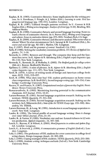 REFERENCES 345
Kaplan, R. B. (1983). Contrastive rhetorics: Some implications for the writing pro-
cess. In A. Freedman, I. Pringle, & J. Yalden (Eds.), Learning to write: First lan-
guage/second language (pp. 139-161). London: Longman.
Kaplan, R. B. (1987). Cultural thought patterns revisited. In U. Connor & R.B.
Kaplan (Eds.),Writing across languages:Analysis ofL2 text (pp. 9-22). Reading, MA:
Addison-Wesley.
Kaplan, R. B. (1988). Contrastive rhetoric and second language learning: Notes to-
ward a theory of Contrastive rhetoric. In A. Purves (Ed.), Writing across languages
and cultures: Issues in contrastive rhetoric (pp. 275-303). NewburyPark, CA: Sage.
Kaplan, R. B. (2000). Contrastive rhetoric and discourse analysis:Who writewhat to
whom? When? In what circumstances? In S. Sarangi & M. Coulthard (Eds.), Dis-
course and social life (pp. 82-102 ). Harlow, UK: Longman.
Kay, P. (1997). Words and the grammarof context. Stanford, CA: CSLI.
Kelly, P.(1986). Solving the vocabulary retention problem. ITL Review of Applied Lin-
guistics, 74, 1-16.
Kennedy, G. (1991). Between and through: The company they keep and the func-
tions they serve. In K. Aijmer & B. Altenberg (Eds.), English corpus linguistics (pp.
95-110). New York: Longman.
Kennedy, X., Kennedy, D., & Holladay, S. (2002). The Bedford guidefor college writers
(6th ed.). Boston: Bedford/St Martin's.
Kjellmer, G. (1991). A mint of phrases. In K. Aijmer & B. Altenberg (Eds.), English
corpus linguistics (pp. 111-127). New York: Longman.
Kroll, B. (1979). A survey of writing needs of foreign and American college fresh-
men. ELTJ, 33(2), 219-227.
Kroll, B. (1990). What does time buy? ESL student performance on home versus
class compositions. In B. Kroll (Ed.), Second language writing(pp. 140-154). Cam-
bridge: Cambridge University Press.
Kucera, H. and Francis, N. (1967). Computational analysis of preesnt-day English.Provi-
dence: Brown University Press.
Kumaravadivelu, B. (1993). Maximizing learning potential in the communicative
classroom. ELTJournal, 47(1), 12-21.
Larsen-Freeman, D. (1991). Second language acquisition research: Staking out the
territory. TESOL Quarterly, 25, 315-350.
Larsen-Freeman, D. (1993). Second language acquisition research: Staking out the
territory. In S. Sliberstein (Ed.), State of theArt TESOL Essays (pp. 133-168).Alex-
andria, VA: TESOL.
Larsen-Freeman, D., & Long, M. (1991). Introduction tosecond language acquisitionre-
search. New York: Longman.
Laufer, B. (1994). The lexical profile of second language writing: Does it change
over time? RELCJournal, 25(1), 21-33.
Laufer, B., & Nation, P.(1995). Vocabulary size and use: Lexical richness in L2writ-
ten production. Applied Linguistics, 16, 307-322.
Leech, G., Rayson, P., & Wilson, A. (2001). Word frequencies in written and spoken Eng-
lish. London: Longman.
Leech, G., & Svartvik, J. (1994). A communicative grammarof English (2nd ed.). Lon-
don: Longman.
Leki, I. (1991). The preference of ESLstudents for error correction in college-level
wring classes. Foreign LanguageAnnals, 24, 203-228.
Leki, I. (1995). Coping strategies of ESLstudents. TESOL Quarterly, 29(2), 235-260.
Leki, I. (1999).Academic writing: techniques and tasks (Srded.). New York: Cambridge
University Press.
TLFeBOOK
 