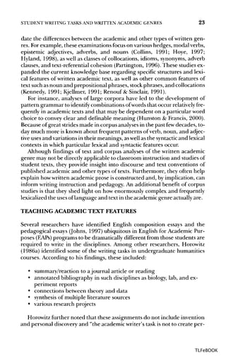 STUDENT WRITING TASKS AND WRITTEN ACADEMIC GENRES 23
date the differences between the academic and other types ofwritten gen-
res. Forexample, these examinations focus on various hedges, modal verbs,
epistemic adjectives, adverbs, and nouns (Collins, 1991; Hoye, 1997;
Hyland, 1998), as well as classes of collocations, idioms, synonyms, adverb
clauses, and text-referential cohesion (Partington, 1996). These studies ex-
panded the current knowledge base regarding specific structures and lexi-
cal features of written academic text, as well as other common features of
text such asnoun and prepositional phrases, stockphrases, and collocations
(Kennedy, 1991; Kjellmer, 1991; Renouf & Sinclair, 1991).
For instance, analyses of large corpora have led to the development of
pattern grammar to identifycombinations ofwords that occur relatively fre-
quently in academic texts and that may be dependent on a particular word
choice to convey clear and definable meaning (Hunston & Francis, 2000).
Because of great strides made in corpus analysesin the past fewdecades, to-
day much more is known about frequent patterns of verb, noun, and adjec-
tive uses and variations in their meanings, aswellas the syntacticand lexical
contexts in which particular lexical and syntactic features occur.
Although findings of text and corpus analyses of the written academic
genre may not be directly applicable to classroom instruction and studiesof
student texts, they provide insight into discourse and text conventions of
published academic and other types of texts. Furthermore, they often help
explain howwritten academic prose isconstructed and, by implication, can
inform writing instruction and pedagogy. An additional benefit of corpus
studies is that they shed light on how enormously complex and frequently
lexicalized the usesoflanguage and text in the academic genre actually are.
TEACHING ACADEMIC TEXT FEATURES
Several researchers have identified English composition essays and the
pedagogical essays (Johns, 1997) ubiquitous in English for Academic Pur-
poses (EAPs) programs to be dramatically different from those students are
required to write in the disciplines. Among other researchers, Horowitz
(1986a) identified some of the writing tasks in undergraduate humanities
courses. According to his findings, these included:
• summary/reaction to ajournal article or reading
• annotated bibliography in such disciplines as biology, lab, and ex-
periment reports
• connections between theory and data
• synthesisof multiple literature sources
• various research projects
Horowitz further noted that these assignments do not include invention
and personal discovery and "the academic writer's task isnot to create per-
TLFeBOOK
 