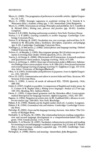 REFERENCES 347
Myers, G. (1989). The pragmatics of politeness in scientific articles.Applied Linguis-
tics, 10, 1-35.
Myers, G. (1996). Strategic vagueness in academic writing. In E. Ventola & A.
Mauranen (Eds,.), Academic writing (pp. 1-18). Amsterdam: John Benjamins.
Myers, G. (1999). Interaction in writing: Principles and problems. In C. Candlin &
K. Hyland (Eds.), Writing texts, processes and practices (pp. 40-61). London:
Longman.
Nation, I. S. P.(1990). Teaching and learning vocabulary. New York: Newbury House.
Nation, I. S. P. (2001). Learning vocabulary in another language. Cambridge: Cam-
bridge University Press.
Nation, P.,&Waring, R. (1997). Vocabulary size, text coverage, and word lists. In N.
Schmitt & M. McCarthy (Eds.), Vocabulary: Description, acquisition, and pedagogy
(pp. 6-20). Cambridge: Cambridge University Press.
Nattinger, J., & DeCarrico, J. (1992). Lexical phrases and language teaching. Oxford:
Oxford University Press.
Nelson, G., &Murphy,J. (1993). Peer response groups: Do L2writers use peer com-
ments in revising their drafts? TESOL Quarterly, 27(1), 135-142.
Norris, J., &Ortega, L. (2000). Effectiveness of L2 instruction: A research synthesis
and quantitative meta-analysis. LanguageLearning,50(3), 417-528.
Norris,J., &Ortega, L. (2001). Does type of instruction make a difference: Substan-
tive findingsfrom a meta-analytic review. In R. Ellis (Ed.), Form-focused instruction
and second language learning [Language Learning51: Supplement 1] (pp. 157-213).
Ann Arbor: University of Michigan/Blackwell.
Ohta, A. S. (1991). Evidentialityand politeness inJapanese. Issues inApplied Linguis-
tics, 2(2), 183-210.
Oliver, R. (1972). Communication and culture in ancient India and China.Syracuse, NY:
Syracuse University Press.
Ostler, S. (1980). A survey of needs of advanced ESL. TESOL Quarterly, 14(4),
489-502.
Ostler, S. (1987). English in parallels: A comparison of English and Arabic prose. In
U. Connor & R. Kaplan (Eds.), Writing across languages: Analysis of L2 text (pp.
169-185). Reading, MA: Addison-Wesley.
Owen, C. (1993). Corpus-based grammar and the Heineken effect: Lexico-gram-
matical description for language learners. Applied Linguistics, 14(2), 167-187.
Pagano, A. (1994). Negatives in written text. In M. Coulthard (Ed.), Advances in writ-
ten text analysis (pp. 250-265). New York: Routledge.
Palmer, F. R. (1990). Modality and the English modals (2nd ed.). London: Longman.
Palmer, E R. (1994). Grammatical roles and relations. Cambridge: Cambridge Univer-
sity Press.
Paltridge, B. (2001). Genre and the language learning classroom. Ann Arbor: The Uni-
versity of Michigan Press.
Paribakht, T, &Wesche, M. (1993). The relationship between reading comprehen-
sion and second language development in a comprehension-based ESL pro-
gram. TESL CanadaJournal, 11(1), 9-29.
Paribakht, T, &Wesche, M. (1997). Vocabularyenhancement activities and reading
for meaning in second language vocabulary acquisition. In J. Coady &T. Huckin
(Eds.), Second language vocabulary acquisition (pp. 174-200). Cambridge: Cam-
bridge University Press.
Partington, A. (1996). Patterns and meanings. Amsterdam: John Benjamins.
TLFeBOOK
 
