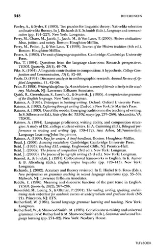 348 REFERENCES
Pawley, A., & Syder, F.(1983). Two puzzles for linguistic theory: Nativelike selection
and nativelike fluency. InJ. Richards &E. Schmidt (Eds.), Language and communi-
cation (pp. 191-227). New York: Longman.
Perry, M., Chase, M.,Jacob, J., Jacob, M., &Von Laue, T. (2000). Western civilization:
Ideas, politics, and society. Boston: Houghton-Mifflin.
Perry, M., Peden, J., & Von Laue, T. (1999). Sources of the Western tradition (4th ed.).
Boston: Houghton-Mifflin.
Peters, A. (1983). The units of language acquisition.Cambridge: Cambridge University
Press.
Pica, T. (1994). Questions from the language classroom: Research perspectives.
TESOL Quarterly, 28(1), 49-79.
Pike, K. (1964). A linguistic contribution to composition: A hypothesis. CollegeCom-
position and Communication, 15(1), 82-88.
Poole, D. (1991). Discourse analysis in enthnographic research. Annual Review of Ap-
plied Linguistics, 11, 42-56.
Prior, P.(1998). Writing/disciplinary: A sociohistoric accountof literate activity in the acad-
emy. Mahwah, NJ: Lawrence Erlbaum Associates.
Quirk, R., Greenbaum, S., Leech, G., & Svartvik, J. (1985).A comprehensive grammar
of the English language. New York: Longman.
Raimes, A. (1983). Techniques in teaching writing. Oxford: Oxford University Press.
Raimes, A. (1992). Exploring throughwriting (2nded.). New York: St Martin's Press.
Raimes, A. (1993).Out of the woods: Emerging traditions in the teaching ofwriting.
In S. Silberstein (Ed.), Stateof theArt: TESOL essays (pp. 237-260).Alexandria,VA:
TESOL.
Raimes, A. (1994). Language proficiency, writing ability, and composition strate-
gies: A study of ESLcollege student writers. In A. Gumming (Ed.), Bilingual per-
formance in reading and writing (pp. 139-172). Ann Arbor, MI/Amsterdam:
Language Learning/John Benjamins.
Raimes, A. (1999). Keys for writers: A brief handbook. Boston: Houghton-Mifflin.
Read, J. (2000). Assessingvocabulary. Cambridge: Cambridge University Press.
Reid,J. (1993). Teaching ESL writing. Englewood Cliffs, NJ: Prentice-Hall.
Reid, J. (2000a). The process of composition (3rd ed.). New York: Longman.
Reid, J. (2000b). The process of paragraph writing (3rd ed.). New York: Longman.
Renouf, A., & Sinclair, J. (1991). Collocational frameworks in English. In K. Aijmer
& B. Altenberg (Eds.), English corpus linguistics (pp. 128-143). New York:
Longman.
Richards, J. (2002). Accuracy and fluency revisited. In E. Hinkel & S. Fotos (Eds.),
New perspectives on grammar teaching in second language classrooms (pp. 35-50).
Mahwah, NJ: Lawrence Erlbaum Associates.
Riddle, E. (1986). Meaning and discourse function of the past tense in English.
TESOL Quarterly, 20(2), 267-286.
Rosenfeld, M., Leung, S., & Oilman, P.(2001). The reading, writing, speaking, and lis-
tening tasks important for academic success at undergraduate and graduate levels (MS
21). Princeton, NJ: ETS.
Rutherford, W. (1984). Second language grammar learning and teaching. New York:
Longman.
Rutherford, W., &Sharwood Smith, M. (1985). Consciousness-raising and universal
grammar. In W.Rutherford &M. Sharwood Smith (Eds.), Grammarand second lan-
guage learning (pp. 274-82). New York: Newbury House.
TLFeBOOK
 