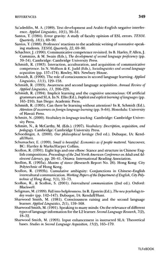 REFERENCES 349
Sa'adeddin, M. A. (1989). Text development and Arabic-English negative interfer-
ence. Applied Linguistics, 10(1), 36-51.
Santos, T. (1984). Error gravity: A study of faculty opinion of ESL errors. TESOL
Quarterly, 18(1), 69-90.
Santos, T. (1988). Professors' reactions to the academic writingofnonnative-speak-
ing students. TESOL Quarterly, 22, 69-90.
Schachter,J. (1990). Communicative competence revisited. In B. Harley, P. Allen, J.
Cummins, & M. Swain (Eds.), The development of second language proficiency (pp.
39-54). Cambridge: Cambridge University Press.
Schmidt, R. (1983). Interaction, acculturation, and acquisition of communicative
competence. In N. Wolfson & E.Judd (Eds.), Sociolinguistics and second language
acquisition (pp. 137-174). Rowley, MA: Newbury House.
Schmidt, R. (1990). The role of consciousness in second language learning. Applied
Linguistics, 11(1), 129-158.
Schmidt, R. (1993). Awareness and second language acquisition. Annual Review of
Applied Linguistics, 13, 206-226.
Schmidt, R. (1994). Implicit learning and the cognitive unconscious: Of artificial
grammars and SLA. In N. Ellis (Ed.), Implicit and explicit learning of languages(pp.
165-210). San Diego: Academic Press.
Schmidt, R. (1995). Can there be learning without attention? In R. Schmidt (Ed.),
Attention &awareness inforeign language learning (pp. 9-64). Honolulu: University
of Hawaii Press.
Schmitt, N. (2000). Vocabulary in language teaching. Cambridge: Cambridge Univer-
sity Press.
Schmitt, N., & McCarthy, M. (Eds.). (1997). Vocabulary: Description, acquisition, and
pedagogy. Cambridge: Cambridge University Press.
Schoedinger, A. (2000). Our philosophical heritage (3rd ed.). Dubuque, IA: Kend-
all/Hunt.
Schumacher, E. (1999). Small is beautiful: Economics as if people mattered.Vancouver,
BC: Hartley & Marks/Harper Collins.
Scollon, R. (1991). Eight legs and one elbow: Stance and structure in ChineseEng-
lish compositions. Proceedings of the 2nd North American Conference onAdult and Ad-
olescent Literacy, pp. 26-41. Ottawa: International Reading Association.
Scollon, R. (1993a). Maxims of stance (Research Report No. 26).Hong Kong: City
Polytechnic of Hong Kong.
Scollon, R. (1993b). Cumulative ambiguity: Conjunctions in Chinese-English
intercultural communication. Working Papers of the Department of English, City Poly-
technic of Hong Kong, 5(1), 55-73.
Scollon, R., & Scollon, S. (2001). Intercultural communication (2nd ed.). Oxford:
Blackwell.
Seligman, M. (1999). Fall into helplessness. In R. Epstein (Ed.), Thenewpsychology to-
day reader (pp. 142-147). Dubuque, IA: Kendall/Hunt.
Sharwood Smith, M. (1981). Consciousness raising and the second language
earner.AppliedLinguistics, 2(1), 159-168.
Sharwood Smith, M. (1991).Speaking to many minds: On the relevance of different
types of language information for the L2 learner. Second Language Research,7(2),
18-32.
Sharwood Smith, M. (1993). Input enhancement in instructed SLA: Theoretical
bases. Studies in Second Language Acquisition, 15(2), 165-179.
TLFeBOOK
 