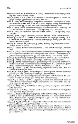 350 REFERENCES
Sharwood Smith, M., & Rutherford, W. (1988). Grammar and second language teach-
ing. New York: Newbury House.
Shaw, P., & Liu, E. T. K. (1998). What develops in the development of second lan-
guage writing? Applied Linguistics, 19(2), 225-254.
Silva, T. (1990). Second language composition instruction: Developments, issues,
and directions in ESL. In B. Kroll (Ed.), Second language writing: Research insights
for the classroom (pp. 11-23). New York: Cambridge University Press.
Silva, T. (1993). Toward an understanding of the distinct nature of L2 writing: The
ESL research and its implications. TESOL Quarterly, 27(4), 657-676.
Silva, T. (1997). On the ethical treatment of ESL writers. TESOL Quarterly, 31(2),
359-363.
Sinclair,J. (1991).Corpus, concordance, collocation. Oxford: Oxford University Press.
Sinclair, J., & Renouf, A. (1988). A lexical syllabus for language learning. In R.
Carter & M. McCarthy (Eds.), Vocabulary and language teaching (pp. 140-160).
Harlow, Essex: Longman.
Smalley, R., Ruetten, M., & Kozyrev, J. (2000). Refining composition skills (5th ed.).
Boston: Heinle & Heinle.
Smoke, T. (1999). A writer's workbook (3rd ed.). New York: Cambridge University
Press.
Swain, M. (1985). Communicative competence: Some roles of comprehensible input
and comprehensible output in its development. In S.Gass&C. Madden (Eds.), In-
put in second language acquisition (pp. 235-253). Rowley, MA: Newbury House.
Swales,J. (1971). Writing scientific English.Walton-on-Thames, UK:Thomas Nelson.
Swales, J. (1990a). Genre analysis. Cambridge: Cambridge UniversityPress.
Swales, J. (1990b). Nonnative speaker graduate engineering students and their in-
troductions: Global coherence and local management. In U. Connor &A. Johns
(Eds.), Coherence in writing (pp. 189-207). Alexandria, VA:TESOL.
Swales, J., & Feak, C. (1994). Academic writing for graduate students. Ann Arbor, MI:
University of Michigan Press.
Swan, M., & Smith, B. (2001). Learner English:A teacher's guide to interference and other
problems (3rd ed.). Cambridge: Cambridge UniversityPress.
Tadros, A. (1994). Predictivecategories in expository text. In M. Coulthard (Ed.), Ad-
vances in written text analysis (pp. 69-82). New York: Routledge.
Taylor, G., & Chen, T. (1991). Linguistic, cultural, and subcultural issues in
contrastive discourse analysis: Anglo-American and Chinese scientific texts.Ap-
plied Linguistics, 12, 319-336.
Taylor, I. (1995). Writing and literacy in Chinese, Korean, and Japanese. Amsterdam:
John Benjamins.
Thompson, W., & Hickey,J. (2002). Society in focus: An introduction to sociology (4th
ed.). New York: Allyn & Bacon..
Tickoo, A. (1992). Seeking a pedagogically useful understanding of given-new:An
analysis of native speaker errors in written discourse. In L. Bouton and Y. Kachru
(Eds.), Pragmatics and Language Learning (Vol.3, pp. 130-143). Urbana-Cham-
paign: Intensive English Institute.
Tsui, A., & Ng, M. (2000). Do secondary L2 writers benefit from peer comments?
Journal of Second Language Writing, 9(2), 147-170.
U.S. Census. (2000).Enrollment status of thepopulation 3 years old and over, byage, sex,
race, Hispanic origin, nativity, and selected educational characteristics: October
[On-line]. Available http://www.census.gov/population/socdemo/school/
ppl-148/tabOl.txt
TLFeBOOK
 