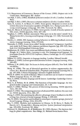 REFERENCES 351
U.S. Department of Commerce, Bureau of the Census. (1995). Dropout rates in the
United States. Washington, DC: Author.
van Dijk, T. (Ed.). (1985). Handbook of discourse analysis (4 vols.). London: Academic
Press.
van Dijk, T. (Ed.). (1997). Discourse asstructure andprocess (2vols.). London: SAGE.
Vann, R., Lorenz, F., & Meyer, D. (1991). Error gravity: Response to errors in the
written discourse of nonnative speakers of English. In L. Hamp-Lyons (Ed.), As-
sessing second language writing (pp. 181-196). Norwood, NJ: Ablex.
Vann, R., Meyer, D., & Lorenz, F.(1984). Error gravity: A study of faculty opinion of
ESL errors. TESOL Quarterly, 75(3), 427-440.
Vaughan, C. (1991). Holistic assessment: What goes on in the raters' minds? In L.
Hamp-Lyons (Ed.), Assessing second language writing(pp. 111-126). Norwood, NJ:
Ablex.
Warden, C. (2000). EFL business writing behaviors in differing feedback environ-
ments. Language Learning, 50(4), 573-616.
Watanabe, S. (1993). Anote on so-called "donkey sentences" inJapanese: Aprelimi-
nary study. In P.Clancy (Ed.),Japanese and Korean linguistics (pp. 299-315). Stan-
ford, CA: CSLI/Standford University Press.
Widdowson, H. (1983). New starts and different kinds of failure. In A. Freedman, I.
Pringle, & J. Yalden (Eds.), Learning to write: First language/second language:Se-
lected papers from the 1979 CCTE Conference, Ottawa, Canada (pp. 31-47). London:
Longman.
Wilkins, D. (1972). Linguistics in languageteaching. London: Edward Arnold.
Williams,J. (1999). Learner-generated attention to form. LanguageLearning, 49(4),
583-625.
Williams,J. M. (2002).Style: Tenlessons in clarity and grace (6th ed.). New York: Addi-
son-Wesley.
Wong, H. (1990). The use of rhetorical questions in written argumentative dis-
course. In L. Bouton &Y.Kachru (Eds.), Pragmatics and LanguageLearning (Vol.1,
pp. 187-208). Urbana-Champaign: Intensive English Institute.
Wood, D. (2001). In search of fluency: What is it and how can we teach it? Canadian
Modern Language Review,57, 573-589.
Wray, A. (2002). Formulaic languageand the lexicon. Cambridge: Cambridge Univer-
sity Press.
Wray, A., & Perkins, M. R. (2000). The functions of formulaic language: An inte-
grated model. Language and Communication, 20, 1-28.
Zamel, V.(1982). Writing: The process of discovering meaning. TESOL Quarterly,
16(1), 195-210.
Zamel, V. (1983). The composing processes of advanced ESL students: Six case stud-
ies. TESOL Quarterly, 17(1), 165-187.
Zhang, S. (1995). Reexamining the affective advantage of peer feedback in the ESL
writing class.Journal of Second Language Writing, 4, 209-222.
Zhu, W.(2001). Interaction and feedback in mixed peer response groups./oMrwa/ of
Second Language Writing, 10(4), 251-276.
Zhu, Y. (1996). Modality and modulation in Chinese. In M. Berry, C. Butler, R.
Fawcett, & G. Hwang (Eds.), Meaning and form: Systemic functional interpretations
(pp. 183-209). Norwood, NJ: Ablex.
Zikmund, W, Middlemist, R., & Middlemist, M. (1995). Business: TheAmerican chal-
lengefor global competitiveness. Burr Ridge, IL: Richard Irwin/Austen Press.
TLFeBOOK
 