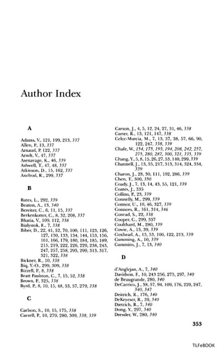 Author Index
A
Adams, V, 121, 199, 213,337
Allen, P., 13,337
Arnaud, P. 122,337
Arndt, V, 47, 337
Asenavage, K., 46, 339
Ashwell, T., 47, 48, 337
Atkinson, D., 15, 162,337
Axelrod, R., 299, 337
B
Bates, L., 292, 339
Beaton, A., 13,340
Bereiter, C., 6, 11, 15,337
Berkenkotter, C., 8, 32, 208, 337
Bhatia, V, 109, 112,335
Bialystok, E., 7, 338
Biber, D., 22, 41,52, 70, 100, 111, 123, 126,
127, 130, 133, 134, 144, 153, 156,
161, 166, 179, 180, 184, 185, 189,
215, 219, 222, 226, 229, 238, 243,
247, 257, 258, 293, 299, 313, 317,
321,322,335
Bickner, R., 10, 335
Biq, Y.-O., 299, 309, 335
Bizzell, P., 8, 335
Bratt Paulston, C., 7, 15, 52, 335
Brown, P., 325, 335
Byrd, P., 8, 10, 15, 48, 53, 57, 279, 335
C
Carlson, S., 10, 15, 175,335
Carrell, P., 10, 279, 280, 309, 335, 339
Carson, J., 4, 5, 12, 24, 27, 31, 46, 335
Carter, R., 13, 121, 147,335
Celce-Murcia, M., 7, 13, 37, 38, 57, 66, 90,
122,247,335,339
Chafe, W, 154, 175, 193, 194, 208, 242, 257,
275, 280, 287, 300, 321, 335, 339
Chang, Y, 5, 8, 15,26,27,53, 140,299,339
Channell, J., 13, 55, 217, 313, 314, 324, 334,
339
Charon,J., 28, 30, 111, 192,286,339
Chen, T., 300, 350
Coady, J., 7, 13, 14, 43, 55, 121, 339
Coates.J., 335
Collins, P., 23, 339
Connelly, M., 299, 339
Connor, U., 10, 46, 327, 339
Connors, R., 161, 314,346
Conrad, S., 22, 335
Cooper, C., 299, 337
Coulthard, M., 280, 339
Cowie, A, 13, 39,339
Coxhead, A, 13, 53, 100, 122, 213, 339
Gumming, A., 10, 339
Cummins, J., 7, 13,340
D
d'Anglejan, A., 7, 340
Davidson, E, 10, 243 256, 275, 297, 340
de Beaugrande, 280, 340
DeCarrico, J., 38, 57, 94, 109, 176, 220, 247,
340, 347
Deitrich, R., 176,340
DeKeyeser, R., 39, 340
Dietrich, R., 7, 340
Dong, Y, 297, 340
Dressier, W, 280, 340
353
TLFeBOOK
 