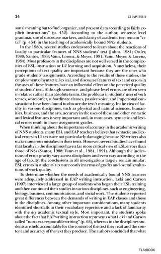 24 CHAPTER2
sonal meaning but to find, organize, and present data according to fairly ex-
plicit instructions" (p. 452). According to the author, sentence-level
grammar, use of discourse markers, and clarityof academic text remain "vi-
tal" (p. 454) in the teaching of academically bound NNS students.
In the 1980s, several studies endeavored to learn about the reactions of
faculty to particular features of NNS students' text (Johns, 1981; Ostler,
1980; Santos, 1988; Vann,Lorenz, & Meyer, 1991; Vann, Meyer, & Lorenz,
1984). Mostprofessors in the disciplines are not wellversed in the complex-
ities of ESL instruction or L2 learning and acquisition. Nonetheless, their
perceptions of text quality are important because they are the ones who
grade students' assignments. According to the results of these studies, the
employment ofsyntactic, lexical,and discourse featuresoftext and errors in
the uses of these features have an influentialeffect on the perceived quality
of students' text. Although sentence- and phrase-level errors are often seen
in relative rather than absolute terms, the problems in students' uses ofverb
tenses, word order, subordinate clauses, passive voice, and impersonal con-
structions have been found to obscure the text's meaning. In the view of fac-
ulty in various disciplines, such as physical and natural sciences, human-
ities, business, and the arts, accuracy in the uses of these and other syntactic
and lexical features isvery important and, in most cases, syntacticand lexi-
cal errors result in lower assignment grades.
When thinkingabout the importance ofaccuracy in the academicwriting
of NNS students, many ESLand EAP teachers believe that syntactic and lex-
ical errors in L2 texts are not particularly damaging because NSwriters also
make numerous mistakesin their texts. However, several studies have found
that faculty in the disciplineshave a far more criticalview of ESLerrors than
those of NSs (Santos, 1988; Vann et al., 1984, 1991). Although the indica-
tions of error gravityvary across disciplines and even vary according to the
age of faculty, the conclusions in all investigations largely remain similar:
ESL errors in students' texts are costly in terms ofgrades and overall evalua-
tions of work quality.
To determine whether the needs of academically bound NNS learners
were adequately addressed in EAP writing instruction, Leki and Carson
(1997) interviewed a large group of students who began their ESL training
and then continued their studies invarious disciplines, such asengineering,
biology, business, communications, and socialwork.The students reported
great differences between the demands ofwriting in EAPclasses and those
in the disciplines. Among other important considerations, many students
identified shortfallsin their vocabulary repertoire and a lack of familiarity
with the dry academic textual style. Most important, the students spoke
about the fact that EAP writinginstruction represents what Leki and Carson
called "non-text-responsiblewriting" (p. 63), whereas in the disciplines stu-
dents are held accountable for the context ofthe text they read and the con-
tent and accuracyofthe text they produce. The authors concluded thatwhat
TLFeBOOK
 