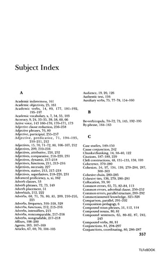 Subject Index
A
Academic indirectness, 161
Academic objectivity, 25, 161
Academic verbs, 14, 89, 177, 181-192,
195-197
Academic vocabulary, x, 7, 54, 55, 103
Accuracy, 9, 24, 33-35, 39, 58, 60, 66
Active voice, 143 160-170, 170-171, 173
Adjective clause reduction, 256-258
Adjective phrases, 70, 80
Adjective, participial, 255-257
Adjective, predicative, 71, 194-195,
210-211,212
Adjectives, 15, 70, 71-72, 80, 106-107, 212
Adjectives, 209, 210-216
Adjectives, attributive, 220, 252
Adjectives, comparative, 218-220, 231
Adjectives, dynamic, 217-218
Adjectives, functions, 211, 213-216
Adjectives, necessity, 227
Adjectives, stative, 213, 217-218
Adjectives, superlatives, 218-220, 231
Advanced proficiency, x, xi, 162
Adverb clauses, 53
Adverb phrases, 72, 73, 149
Adverb placement, 51
Adverbials, 212, 222
Adverbs, 68, 71, 76, 80, 85, 209, 210-216,
225
Adverbs, frequency, 316-318, 328
Adverbs, functions, 212, 213-216
Adverbs, intensifiers, 215
Adverbs, noncomparable, 217-218
Adverbs, nongradable, 217-218
Affixes, 198-200
Agents, 163, 167-169
Articles, 67, 69, 70, 104-105
Audience, 19, 20, 126
Authentic text, 116
Auxiliary verbs, 75, 77-78, 154-160
B
Be-verb/copula, 70-72, 73, 145, 192-195
By-phrase, 164-165
c
Case studies, 149-150
Cause conjunction, 242
Chunks/chunking, 14, 38-40, 122
Citations, 187-189, 229
Cleft constructions, 48, 131-133, 138, 193
Coherence, 279-280
Cohesion, 54, 97, 134, 139, 279-284, 287,
300-303
Cohesive chain, 280-285
Cohesive ties, 136, 279, 280-281
Collocation, 39, 90
Common errors, 65, 75, 82-84, 113
Common errors, adverbial clause, 250-252
Common errors, parallel structure, 289-292
Common/assumed knowledge, 325-326
Comparison, parallel, 291-292
Composition pedagogy, 6
Compound noun phrases, 51, 112, 114
Compound nouns, 80, 81
Compound sentences, 65, 80-82, 87, 242,
243
Compound verbs, 80, 81
Conjunctions, 81, 294-297
Conjunctions, coordinating, 80, 286-287
357
TLFeBOOK
 
