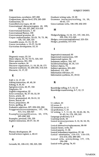358 SUBJECT INDEX
Conjunctions, correlative, 287-288
Conjunctions, phrase-level, 279, 285-289
Contractions, 52
Controlled error types, 48-49
Conversational discourse/register, 40, 109,
136, 144,227,260,315-318
Conversational features, 7, 40
Conversational fluency, 108
Conversational grammar, 40
Corpus analyses/studies, 22-23, 70, 73, 98,
126, 127, 228, 322
Countable nouns, 45, 54, 58, 95
Course curriculum, x, 33-37, 54-56
Curriculum development, 53, 55
Graduate writing tasks, 19, 20
Grammar instruction/teaching, 14, 38,
40-41, 177
Greco-Latinate verbs, 198-199, 202-203
H
Hedges/hedging, 15, 54, 131, 137, 188, 215,
222,238,313-326
Hedges, conversational/informal, 323-324
Hedges, possibility,317-318
D
Diagnostic essays, 53, 54
Direct objects, 65, 70, 73-75, 120, 163
Direct questions, 261, 299
Discourse markers, 36
Discourse organization, 11, 19, 20, 58, 171
Discourse traditions, 50, 299-300, 314-316
Discourse, 14, 17, 22
E
EAP, 4, 12, 17, 23
Editing instruction, 48, 49, 50
Editing, 9, 33, 85
Egregious errors, 48, 97, 168
Emphatics, 53
English composition, 22
Error correction, 46, 47-50, 52, 58
Errors, article, 48
Errors, grammatical, 48, 50-51, 52
Errors, lexical, 48
Errors, preposition, 48
Errors, spelling, 48
Evaluative adjectives, 227, 229-230, 260
Exaggerations/overstatements, 137, 138,
313,314,326-327
Examples/exemplification, 20, 279,
297-299, 302
Examples, personal, 128, 129
Explicit instruction, 26-27, 43, 56
F
Fluency development, 26
Formal written register, x, 40-41
G
Gerunds, 95, 109-112, 120, 225, 226
I
Imperative/command, 66
Impersonal constructions, 129
Impersonal register, 36
Inanimate subjects, 184, 187
Incidental learning, 43, 56, 115
Indirect objects, 73,
Indirect questions, 261-263
Infinitives, 111, 226
Information relevance, 61
Information synthesis, 21, 59-61
K
Knowledge-telling, 6-7, 12, 13
Knowledge-transforming, 6-7, 12, 13
L
LI culture, 43
L2 errors, 9
L2 instruction, 8, 11
L2 proficiency, 7, 10
L2 writing, 1, 7, 11-12, 18, 19-20, 26, 34,
41-43, 54, 178, 190, 243
Language proficiency, 6, 9
Learning needs, 56
Lexical accuracy/precision, 9, 12, 36, 58, 59,
60
Lexical alternatives/replacements, 96-99
Lexical classes, verbs, 63
Lexical paucity, 11, 96
Lexical redundancy/repetition, 97, 98
Lexical substitution, 114-115, 118-119,
214-216,232,280-284
Lexical verbs, activity/doing, 177, 178,
184-186
Lexical verbs, giving, 74, 85
TLFeBOOK
 