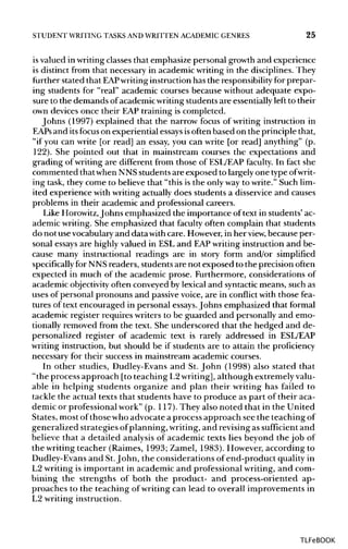 STUDENT WRITING TASKS AND WRITTEN ACADEMIC GENRES 25
is valued in writingclasses that emphasize personal growth and experience
is distinct from that necessary in academic writing in the disciplines. They
further stated that EAPwriting instruction has the responsibilityfor prepar-
ing students for "real" academic courses because without adequate expo-
sure to the demands ofacademicwriting students are essentiallyleft to their
own devices once their EAP training is completed.
Johns (1997) explained that the narrow focus of writing instruction in
EAPs and itsfocus on experiential essaysisoften based on the principle that,
"if you can write [or read] an essay, you can write [or read] anything" (p.
122). She pointed out that in mainstream courses the expectations and
grading of writing are different from those of ESL/EAPfaculty. In fact she
commented thatwhen NNS students are exposed to largely one type ofwrit-
ing task, they come to believe that "this is the only way to write." Such lim-
ited experience with writing actually does students a disservice and causes
problems in their academic and professional careers.
Like Horowitz, Johns emphasized the importance of text in students' ac-
ademic writing.She emphasized that faculty often complain that students
do not usevocabularyand data withcare. However,in her view, because per-
sonal essaysare highly valued in ESL and EAPwriting instruction and be-
cause many instructional readings are in story form and/or simplified
specifically for NNS readers, students are not exposed to the precision often
expected in much of the academic prose. Furthermore, considerations of
academic objectivity often conveyed by lexical and syntacticmeans, such as
uses of personal pronouns and passivevoice, are in conflict with those fea-
tures of text encouraged in personal essays.Johns emphasized that formal
academic register requires writers to be guarded and personally and emo-
tionally removed from the text. She underscored that the hedged and de-
personalized register of academic text is rarely addressed in ESL/EAP
writing instruction, but should be if students are to attain the proficiency
necessary for their success in mainstream academic courses.
In other studies, Dudley-Evansand St. John (1998) also stated that
"the process approach [to teaching L2writing], although extremelyvalu-
able in helping students organize and plan their writing has failed to
tackle the actual texts that students have to produce as part of their aca-
demic or professional work" (p. 117).They also noted that in the United
States, most of those who advocate a process approach see the teaching of
generalized strategies of planning, writing,and revisingas sufficient and
believe that a detailed analysis of academic texts lies beyond the job of
the writing teacher (Raimes, 1993; Zamel, 1983). However, according to
Dudley-Evans and St.John, the considerations of end-product quality in
L2 writing is important in academic and professional writing, and com-
bining the strengths of both the product- and process-oriented ap-
proaches to the teaching of writing can lead to overall improvements in
L2 writinginstruction.
TLFeBOOK
 
