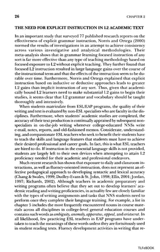 26 CHAPTER 2
THE NEED FOR EXPLICITINSTRUCTION IN L2 ACADEMICTEXT
In an important study that surveyed 77 published research reports on the
effectiveness of explicit grammar instruction, Norris and Ortega (2000)
normed the results of investigations in an attempt to achieveconsistency
across various investigative and analytical methodologies. Their
meta-analysis shows that in grammar learning focused instruction of any
sort is far more effective than any type of teaching methodology based on
focused exposure to L2without explicit teaching. They further found that
focused L2 instruction resulted in large language gains over the course of
the instructional term and that the effects of the instruction seem to be du-
rable over time. Furthermore, Norris and Ortega explained that explicit
instruction based on inductive or deductive approaches leads to greater
L2 gains than implicit instruction of any sort. Thus, given that academi-
cally bound L2 learners need to make substantial L2 gains to begin their
studies, it seems clear that L2 grammar and vocabulary should be taught
thoroughly and intensively.
When students matriculate from ESL/EAP programs, the quality of their
writing and text isevaluated bynon-ESLspecialists who are faculty in the dis-
ciplines. Furthermore, when students' academic studies are completed, the
accuracy of their text production iscontinuallyappraised by subsequent non-
specialists in on-the-job writing whenever college-educated NNSs write
e-mail, notes, reports, and old-fashioned memos. Considerate, understand-
ing, and compassionate ESLteachers who seek to benefit their students have
to teach the skills and language features that students must have to achieve
their desired professional and career goals. In fact, this iswhat ESL teachers
are hired to do. If instruction in the essential language skills is not provided,
students are largely left to their own devices when attempting to attain L2
proficiency needed for their academic and professional endeavors.
Much recent research has shown that exposure to dailyand classroom in-
teractions, as well as fluency-oriented instruction, does not represent an ef-
fective pedagogical approach to developing syntacticand lexical accuracy
(Chang &Swales, 1999; Dudley-Evans &St.John, 1998; Ellis, 2001 Jordan,
1997; Richards, 2002). Although teachers in academic preparatory and
writing programs often believe that they set out to develop learners' aca-
demic reading and writingproficiencies,in actualityfeware closely familiar
with the types of writing assignments and tasks that NNS students need to
perform once they complete their language training. For example, a list in
chapter 5 includes the most frequently encountered nouns in course mate-
rials across all disciplines in college-level general education courses and
contains suchwordsasambiguity, anomaly, apparatus, appeal, and aristocrat. In
all likelihood, few practicing ESL teachers in EAP programs have under-
taken to teach the meanings of these wordsunless they are fortuitously used
in student reading texts. Fluency development activities in writing that re-
TLFeBOOK
 