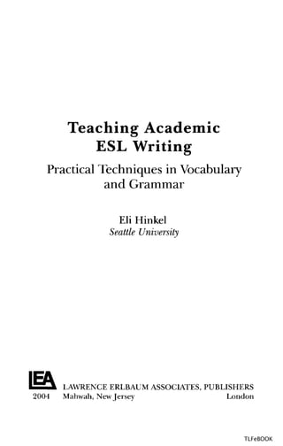 Teaching Academic
ESL Writing
Practical Techniques inVocabulary
and Grammar
Eli Hinkel
Seattle University
LAWRENCE ERLBAUM ASSOCIATES, PUBLISHERS
2004 Mahwah, NewJersey London
TLFeBOOK
 